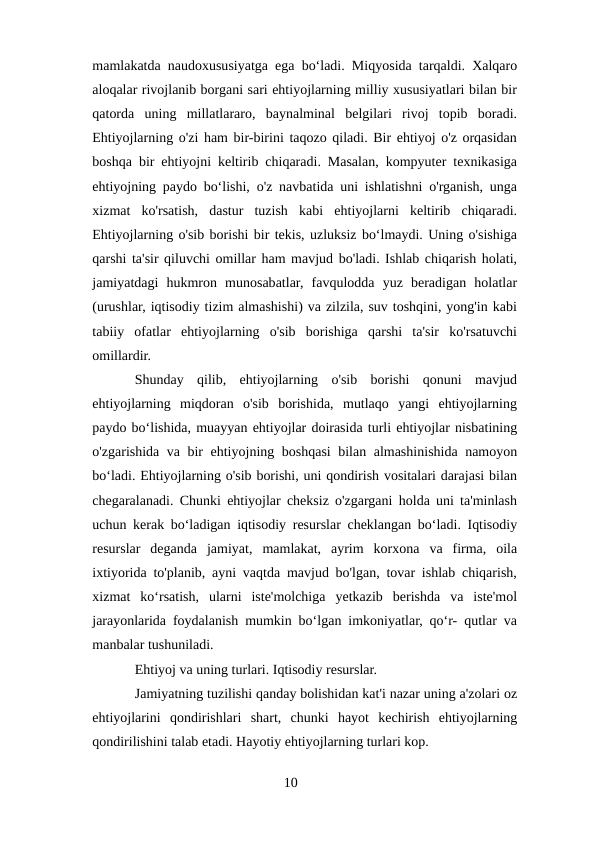 mamlakatda naudoxususiyatga ega boʻladi. Miqyosida tarqaldi. Xalqaro
aloqalar rivojlanib borgani sari ehtiyojlarning milliy xususiyatlari bilan bir
qatorda  uning  millatlararo,  baynalminal  belgilari  rivoj  topib  boradi.
Ehtiyojlarning o'zi ham bir-birini taqozo qiladi. Bir ehtiyoj o'z orqasidan
boshqa bir ehtiyojni keltirib chiqaradi. Masalan, kompyuter texnikasiga
ehtiyojning paydo boʻlishi, o'z navbatida uni ishlatishni o'rganish, unga
xizmat  ko'rsatish,  dastur  tuzish  kabi  ehtiyojlarni  keltirib  chiqaradi.
Ehtiyojlarning o'sib borishi bir tekis, uzluksiz boʻlmaydi. Uning o'sishiga
qarshi ta'sir qiluvchi omillar ham mavjud bo'ladi. Ishlab chiqarish holati,
jamiyatdagi  hukmron  munosabatlar,  favqulodda  yuz  beradigan  holatlar
(urushlar, iqtisodiy tizim almashishi) va zilzila, suv toshqini, yong'in kabi
tabiiy  ofatlar  ehtiyojlarning  o'sib  borishiga  qarshi  ta'sir  ko'rsatuvchi
omillardir. 
Shunday  qilib,  ehtiyojlarning  o'sib  borishi  qonuni  mavjud
ehtiyojlarning  miqdoran  o'sib  borishida,  mutlaqo  yangi  ehtiyojlarning
paydo boʻlishida, muayyan ehtiyojlar doirasida turli ehtiyojlar nisbatining
o'zgarishida va bir ehtiyojning boshqasi bilan almashinishida namoyon
boʻladi. Ehtiyojlarning o'sib borishi, uni qondirish vositalari darajasi bilan
chegaralanadi. Chunki ehtiyojlar cheksiz o'zgargani holda uni ta'minlash
uchun kerak boʻladigan iqtisodiy resurslar cheklangan boʻladi. Iqtisodiy
resurslar  deganda  jamiyat,  mamlakat,  ayrim  korxona  va  firma,  oila
ixtiyorida to'planib, ayni vaqtda mavjud bo'lgan, tovar ishlab chiqarish,
xizmat  koʻrsatish,  ularni  iste'molchiga  yetkazib  berishda  va  iste'mol
jarayonlarida foydalanish mumkin boʻlgan imkoniyatlar, qoʻr- qutlar va
manbalar tushuniladi.
Ehtiyoj va uning turlari. Iqtisodiy resurslar.
Jamiyatning tuzilishi qanday bolishidan kat'i nazar uning a'zolari oz
ehtiyojlarini  qondirishlari  shart,  chunki  hayot  kechirish  ehtiyojlarning
qondirilishini talab etadi. Hayotiy ehtiyojlarning turlari kop.
10
