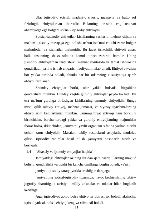 Ular  iqtisodiy,  sotsial,  madaniy,  siyosiy,  ma'naviy  va  hatto  sof
fiziologik  ehtiyojlardan  iboratdir.  Bularning  orasida  eng  ustuvor
ahamiyatga ega bolgani sotsial- iqtisodiy ehtiyojdir.
Sotsial-iqtisodiy ehtiyojlar- kishilarning yashashi, mehnat qilishi va
ma'lum iqtisodiy mavqega ega bolishi uchun iste'mol etilishi zarur bolgan
mahsulotlar va xizmatlar majmuidir. Bu faqat tirikchilik ehtiyoji emas,
balki  insonning  shaxs  sifatida  kamol  topish  zarurati  hamdir.  Uning
jismoniy ehtiyojlardan farqi shuki, mehnat vositasida va tabiat ishtirokida
qondiriladi, ya'ni u ishlab chiqarish faoliyatini talab qiladi. Ehtiyoj avvalam
bor yakka tartibda boladi, chunki har bir odamning xususiyatiga qarab
ehtiyoj farqlanadi.
Shunday  ehtiyojlar  borki,  ular  yakka  bolsada,  birgalikda
qondirilishi mumkin. Bunday vaqtda guruhiy ehtiyojlar paydo bo`ladi. Bu
esa ma'lum guruhga birlashgan kishilarning umumiy ehtiyojidir. Bunga
misol qilib oilaviy ehtiyoj, mehnat jamoasi, va siyosiy uyushmalarning
ehtiyojlarini keltirishimiz mumkin. Umumjamiyat ehtiyoji ham borki, u
birinchidan, barcha turdagi yakka va guruhiy ehtiyojlarning majmuidan
iborat bolsa, ikkinchidan, jamiyatni yaxlit organizm sifatida yashab turishi
uchun  zarur  ehtiyojdir.  Masalan,  tabiiy  resurslarni  avaylash,  mudofaa
qilish,  iqtisodiy  zahiralar  hosil  qilish,  jamiyatni  boshqarib  turish  va
boshqalar.
1.4
"Shaxsiy va ijtimoiy ehtiyojlar haqida"
Jamiyatdagi ehtiyojlar ozining turidan qat'i nazar, ularning mavjud
bolishi, qondirilishi va osishi bir kancha omillarga bogliq boladi, ya'ni :
jamiyat iqtisodiy taraqqiyotida erishilgan darajaga;
jamiyatning sotsial-iqtisodiy tuzumiga; hayot kechirishning tabiiy-
jugrofiy sharoitiga ; tarixiy - milliy an'analar va odatlar bilan boglanib
ketishiga.
Agar iqtisodiyot qoloq bolsa ehtiyojlar doirasi tor boladi, aksincha,
iqtisod yuksak bolsa, ehtiyoj keng va xilma xil boladi.
11

