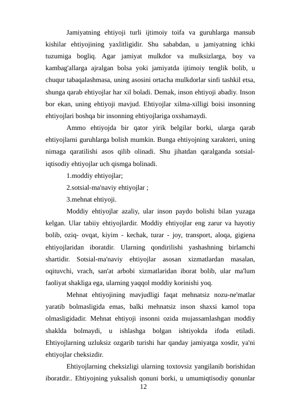 Jamiyatning  ehtiyoji  turli  ijtimoiy  toifa  va  guruhlarga  mansub
kishilar  ehtiyojining  yaxlitligidir.  Shu  sababdan,  u  jamiyatning  ichki
tuzumiga  bogliq.  Agar  jamiyat  mulkdor  va  mulksizlarga,  boy  va
kambag'allarga  ajralgan  bolsa  yoki  jamiyatda  ijtimoiy  tenglik  bolib,  u
chuqur tabaqalashmasa, uning asosini ortacha mulkdorlar sinfi tashkil etsa,
shunga qarab ehtiyojlar har xil boladi. Demak, inson ehtiyoji abadiy. Inson
bor ekan, uning ehtiyoji mavjud. Ehtiyojlar xilma-xilligi boisi insonning
ehtiyojlari boshqa bir insonning ehtiyojlariga oxshamaydi.
Ammo  ehtiyojda  bir  qator  yirik  belgilar  borki,  ularga  qarab
ehtiyojlarni guruhlarga bolish mumkin. Bunga ehtiyojning xarakteri, uning
nimaga  qaratilishi  asos  qilib  olinadi.  Shu  jihatdan  qaralganda  sotsial-
iqtisodiy ehtiyojlar uch qismga bolinadi.
1.moddiy ehtiyojlar;
2.sotsial-ma'naviy ehtiyojlar ;
3.mehnat ehtiyoji.
Moddiy ehtiyojlar azaliy, ular inson paydo bolishi bilan yuzaga
kelgan. Ular tabiiy ehtiyojlardir. Moddiy ehtiyojlar eng zarur va hayotiy
bolib, oziq- ovqat, kiyim - kechak, turar - joy, transport, aloqa, gigiena
ehtiyojlaridan  iboratdir.  Ularning  qondirilishi  yashashning  birlamchi
shartidir.  Sotsial-ma'naviy  ehtiyojlar  asosan  xizmatlardan  masalan,
oqituvchi, vrach, san'at  arbobi  xizmatlaridan iborat  bolib, ular  ma'lum
faoliyat shakliga ega, ularning yaqqol moddiy korinishi yoq.
Mehnat  ehtiyojining  mavjudligi  faqat  mehnatsiz  nozu-ne'matlar
yaratib  bolmasligida  emas,  balki  mehnatsiz  inson  shaxsi  kamol  topa
olmasligidadir. Mehnat ehtiyoji insonni ozida mujassamlashgan moddiy
shaklda  bolmaydi,  u  ishlashga  bolgan  ishtiyokda  ifoda  etiladi.
Ehtiyojlarning uzluksiz ozgarib turishi har qanday jamiyatga xosdir, ya'ni
ehtiyojlar cheksizdir. 
Ehtiyojlarning cheksizligi ularning toxtovsiz yangilanib borishidan
iboratdir.. Ehtiyojning yuksalish qonuni borki, u umumiqtisodiy qonunlar
12
