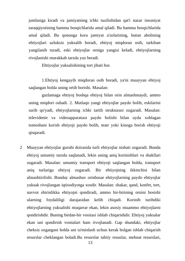 jumlasiga kiradi va jamiyatning ichki tuzilishidan qat'i nazar insoniyat
taraqqiyotining hamma bosqichlarida amal qiladi. Bu hamma bosqichlarida
amal  qiladi.  Bu  qonunga  kora  jamiyat  a'zolarining,  butun  aholining
ehtiyojlari  uzluksiz  yuksalib  boradi,  ehtiyoj  miqdoran  osib,  tarkiban
yangilanib  turadi,  eski  ehtiyojlar  orniga  yangisi  keladi,  ehtiyojlarning
rivojlanishi murakkab tarzda yuz beradi.
Ehtiyojlar yuksalishining tort jihati bor.
1.Ehtiyoj kengayib miqdoran osib boradi, ya'ni muayyan ehtiyoj
saqlangan holda uning ortib borishi. Masalan:
gazlamaga ehtiyoj boshqa ehtiyoj bilan orin almashmaydi, ammo
uning miqdori oshadi. 2. Mutlaqo yangi ehtiyojlar paydo bolib, eskilarini
surib qo'yadi,  ehtiyojlarning ichki  tartib  strukturasi  ozgaradi.  Masalan:
televidenie  va  videoapparatura  paydo  bolishi  bilan  uyda  xohlagan
tomoshani korish ehtiyoji paydo bolib, teatr yoki kinoga borish ehtiyoji
qisqaradi.
2
Muayyan ehtiyojlar guruhi doirasida turli ehtiyojlar nisbati ozgaradi. Bunda
ehtiyoj umumiy tarzda saqlanadi, lekin uning aniq korinishlari va shakllari
ozgaradi. Masalan: umumiy transport ehtiyoji saqlangan holda, transport
aniq  turlariga  ehtiyoj  ozgaradi.  Bir  ehtiyojning  ikkinchisi  bilan
almashtirilishi. Bunday almashuv orinbosar ehtiyojlarning paydo ehtiyojlar
yuksak rivojlangan iqtisodiyotga xosdir. Masalan: shakar, qand, konfet, tort,
navvot shirinlikka ehtiyojni qondiradi, ammo bir-birining ornini  bosishi
ularning  foydaliligi  darajasidan  kelib  chiqadi.  Korinib  turibdiki
ehtiyojlarning yuksalishi muqarrar ekan, lekin asosiy muammo ehtiyojlarni
qondirishdir. Buning birdan-bir vositasi ishlab chiqarishdir. Ehtiyoj yuksalar
ekan  uni  qondirish  vositalari  ham  rivojlanadi.  Gap shundaki,  ehtiyojlar
cheksiz ozgargani holda uni ta'minlash uchun kerak bolgan ishlab chiqarish
resurslar cheklangan boladi.Bu resurslar tabiiy resuslar, mehnat resurslari,
13

