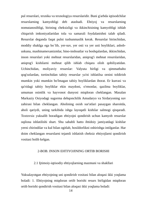 pul resurslari, texnika va texnologiya resurslaridir. Buni g'arbda iqtisodchilar
resurslarning  kamyobligi  deb  atashadi.  Ehtiyoj  va  resurslarning
nomutanosibligi, birining cheksizligi va ikkinchisining kamyobligi ishlab
chiqarish  imkoniyatlaridan  tola  va  samarali  foydalanishni  talab  qiladi.
Resurslar deganda faqat pulni tushunmaslik kerak. Resurslar birinchidan,
moddiy shaklga ega bo`lib, yer-suv, yer osti va yer usti boyliklari, asbob-
uskuna, mashinamexanizmlar, bino-inshoatlar va boshqalardan, ikkinchidan,
inson resurslari yoki mehnat resurslaridan, aniqrog'i mehnat resurslaridan,
aniqrog'i  kishilarni  mehnat  qilib  ishlab  chiqara  olish  qobiliyatidan.
Uchinchidan,  moliyaviy  resurslar:  Valyuta  birligi  va  qimmatbaho
qog'ozlardan, tortinchidan tabiiy resurslar ya'ni ishlatilsa ornini toldirish
mumkin yoki mumkin bo'lmagan tabiiy boyliklardan iborat. Er kurrasi va
qa'ridagi  tabiiy  boyliklar  ekin  maydoni,  o'rmonlar,  qazilma  boyliklar,
umuman  osimlik  va  hayvonot  dunyosi  miqdoran  cheklangan.  Masalan
Markaziy Osiyodagi sugorma dehqonchilik Amudaryo va Sirdaryoning suv
zahirasi bilan cheklangan. Aholining osish sur'atlari pasaygan sharoitda,
aholi qariydi, uning tarkibida ishga layoqatli kishilar salmogi qisqaradi.
Toxtovsiz yuksalib boradigan ehtiyojni qondirish uchun kamyob resurslar
oqilona ishlatilishi shart. Shu sababli hatto ibtidoiy jamiyatdagi kishilar
yerni chirindilar va kul bilan ogitlab, hosildorlikni oshirishga intilganlar. Har
doim cheklangan resurslarni tejamli ishlatish cheksiz ehtiyojlarni qondirish
vositasi bolib kelgan. 
2-BOB. INSON EHTIYOJINING ORTIB BORISHI
2.1 Ijtimoiy-iqtisodiy ehtiyojlarning mazmuni va shakllari
Yuksalayotgan ehtiyojning uni qondirish vositasi bilan aloqasi ikki yoqlama
boladi: 1. Ehtiyojning miqdoran ortib borishi resurs birligidan miqdoran
ortib borishi qondirish vositasi bilan aloqasi ikki yoqlama boladi: 
14
