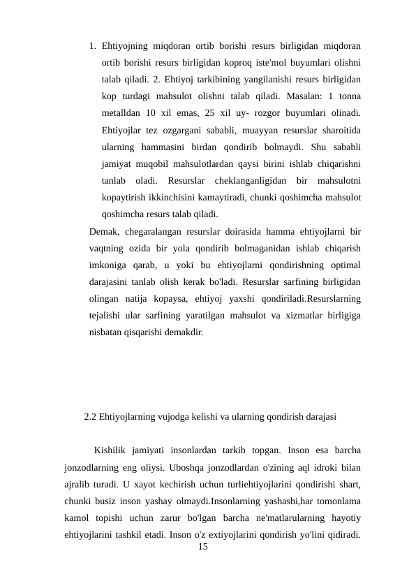 1. Ehtiyojning miqdoran ortib borishi  resurs birligidan miqdoran
ortib borishi resurs birligidan koproq iste'mol buyumlari olishni
talab qiladi. 2. Ehtiyoj tarkibining yangilanishi resurs birligidan
kop  turdagi  mahsulot  olishni  talab  qiladi.  Masalan:  1  tonna
metalldan  10  xil  emas,  25  xil  uy-  rozgor  buyumlari  olinadi.
Ehtiyojlar  tez ozgargani  sababli,  muayyan resurslar  sharoitida
ularning  hammasini  birdan  qondirib  bolmaydi.  Shu  sababli
jamiyat muqobil mahsulotlardan qaysi birini ishlab chiqarishni
tanlab  oladi.  Resurslar  cheklanganligidan  bir  mahsulotni
kopaytirish ikkinchisini kamaytiradi, chunki qoshimcha mahsulot
qoshimcha resurs talab qiladi.
Demak, chegaralangan resurslar doirasida hamma ehtiyojlarni bir
vaqtning  ozida  bir  yola  qondirib  bolmaganidan  ishlab  chiqarish
imkoniga  qarab,  u  yoki  bu  ehtiyojlarni  qondirishning  optimal
darajasini tanlab olish kerak bo'ladi. Resurslar sarfining birligidan
olingan  natija  kopaysa,  ehtiyoj  yaxshi  qondiriladi.Resurslarning
tejalishi ular sarfining yaratilgan mahsulot  va xizmatlar birligiga
nisbatan qisqarishi demakdir.
2.2 Ehtiyojlarning vujodga kelishi va ularning qondirish darajasi
Kishilik  jamiyati  insonlardan  tarkib  topgan.  Inson  esa  barcha
jonzodlarning eng oliysi. Uboshqa jonzodlardan o'zining aql idroki bilan
ajralib turadi. U xayot kechirish uchun turliehtiyojlarini qondirishi shart,
chunki busiz inson yashay olmaydi.Insonlarning yashashi,har tomonlama
kamol  topishi  uchun  zarur  bo'lgan  barcha  ne'matlarularning  hayotiy
ehtiyojlarini tashkil etadi. Inson o'z extiyojlarini qondirish yo'lini qidiradi.
15
