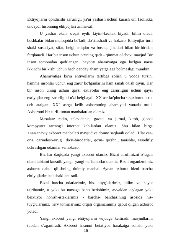 Extiyojlarni qondirishi zarurligi, ya'ni yashash uchun kurash uni faollikka
undaydi.Insonning ehtiyojlari xilma-xil. 
U  yashar  ekan,  ovqat  eydi,  kiyim-kechak  kiyadi,  bilim  oladi,
boshkalar bidan muloqotda bo'ladi, do'stlashadi va hokazo. Ehtiyojlar turli
shakl xususiyat, sifat, belgi, miqdor va boshqa jihatlari bilan bir-biridan
farqlanadi. Har bir inson uchun o'zining qadr - qimmat o'lchovi mavjud Bir
inson  tomonidan  qadrlangan,  hayotiy  ahamiyatga  ega  bo'lgan  narsa
ikkinchi bir kishi uchun hech qanday ahamiyatga ega bo'lmasligi mumkin. 
Ahamiyatiga  ko'ra  ehtiyojlarni  tartibga  solish  u  yoqda  tursin,
hamma insonlar uchun eng zarur bo'lganlarini ham sanab o'tish qiyin. Har
bir  inson  uning  uchun  qaysi  extiyojlar  eng  zarurligini  uchun  qaysi
extiyojlar eng zarurligini o'zi belgilaydi. XX asr ko'pincha <<axborot asri»
deb  atalgan.  XXI  asrga  kelib  axborotning  ahamiyati  yanada  ortdi.
Axborotni biz turli-tuman manbalardan olamiz. 
Masalan:  radio,  televidenie,  gazeta  va  jurnal,  kitob,  global
kompyuter  tarmog'i  internet  kabilardan  olamiz.  Shu  bilan  birga
<<an'anaviy axborot manbalari mavjud va doimo saqlanib qoladi. Ular ota-
ona, qarindosh-urug', do'st-birodarlar, qo'ni- qo'shni, tanishlar, tasodifiy
uchrashgan odamlar va hokazo. 
Biz har daqiqada yangi axborot olamiz. Bizni atrofimizni o'ragan
olam tabiatni kuzatib yangi- yangi ma'lumotlar olamiz. Bizni organizmimiz
axborot  qabul  qilishning  doimiy  manbai.  Aynan  axborot  bizni  barcha
ehtiyojlarimizni shakllantiradi.
Bizni  barcha  odatlarimiz,  his-  tuyg'ularimiz,  bilim  va  hayot
tajribamiz, u yoki bu narsaga baho berishimiz, avvaldan o'ylagan yoki
beixtiyor  hohish-istaklarimiz  -  barcha-  barchasining  asosida  his-
tuyg'ularimiz, nerv tomirlarimiz orqali organizmimiz qabul qilgan axborot
yotadi. 
Yangi axborot yangi ehtiyojlarni vujudga keltiradi, mavjudlarini
tubdan  o'zgartiradi.  Axborot  insonni  beixtiyor  harakatga  solishi  yoki
16
