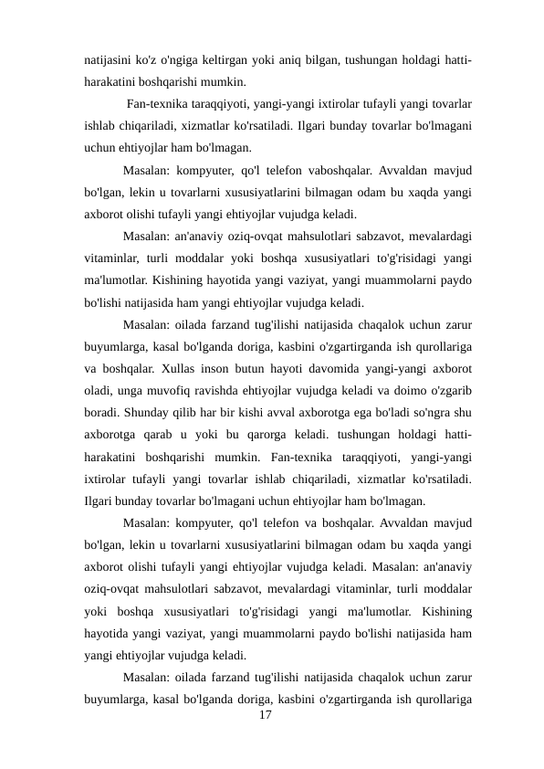 natijasini ko'z o'ngiga keltirgan yoki aniq bilgan, tushungan holdagi hatti-
harakatini boshqarishi mumkin.
 Fan-texnika taraqqiyoti, yangi-yangi ixtirolar tufayli yangi tovarlar
ishlab chiqariladi, xizmatlar ko'rsatiladi. Ilgari bunday tovarlar bo'lmagani
uchun ehtiyojlar ham bo'lmagan. 
Masalan: kompyuter, qo'l telefon vaboshqalar. Avvaldan mavjud
bo'lgan, lekin u tovarlarni xususiyatlarini bilmagan odam bu xaqda yangi
axborot olishi tufayli yangi ehtiyojlar vujudga keladi. 
Masalan: an'anaviy oziq-ovqat mahsulotlari sabzavot, mevalardagi
vitaminlar,  turli  moddalar  yoki  boshqa  xususiyatlari  to'g'risidagi  yangi
ma'lumotlar. Kishining hayotida yangi vaziyat, yangi muammolarni paydo
bo'lishi natijasida ham yangi ehtiyojlar vujudga keladi. 
Masalan: oilada farzand tug'ilishi natijasida chaqalok uchun zarur
buyumlarga, kasal bo'lganda doriga, kasbini o'zgartirganda ish qurollariga
va boshqalar. Xullas inson butun hayoti davomida yangi-yangi axborot
oladi, unga muvofiq ravishda ehtiyojlar vujudga keladi va doimo o'zgarib
boradi. Shunday qilib har bir kishi avval axborotga ega bo'ladi so'ngra shu
axborotga  qarab  u  yoki  bu  qarorga  keladi.  tushungan  holdagi  hatti-
harakatini  boshqarishi  mumkin.  Fan-texnika  taraqqiyoti,  yangi-yangi
ixtirolar  tufayli  yangi  tovarlar  ishlab chiqariladi, xizmatlar  ko'rsatiladi.
Ilgari bunday tovarlar bo'lmagani uchun ehtiyojlar ham bo'lmagan. 
Masalan: kompyuter, qo'l telefon va boshqalar. Avvaldan mavjud
bo'lgan, lekin u tovarlarni xususiyatlarini bilmagan odam bu xaqda yangi
axborot olishi tufayli yangi ehtiyojlar vujudga keladi. Masalan: an'anaviy
oziq-ovqat mahsulotlari sabzavot, mevalardagi vitaminlar, turli moddalar
yoki  boshqa  xususiyatlari  to'g'risidagi  yangi  ma'lumotlar.  Kishining
hayotida yangi vaziyat, yangi muammolarni paydo bo'lishi natijasida ham
yangi ehtiyojlar vujudga keladi. 
Masalan: oilada farzand tug'ilishi natijasida chaqalok uchun zarur
buyumlarga, kasal bo'lganda doriga, kasbini o'zgartirganda ish qurollariga
17
