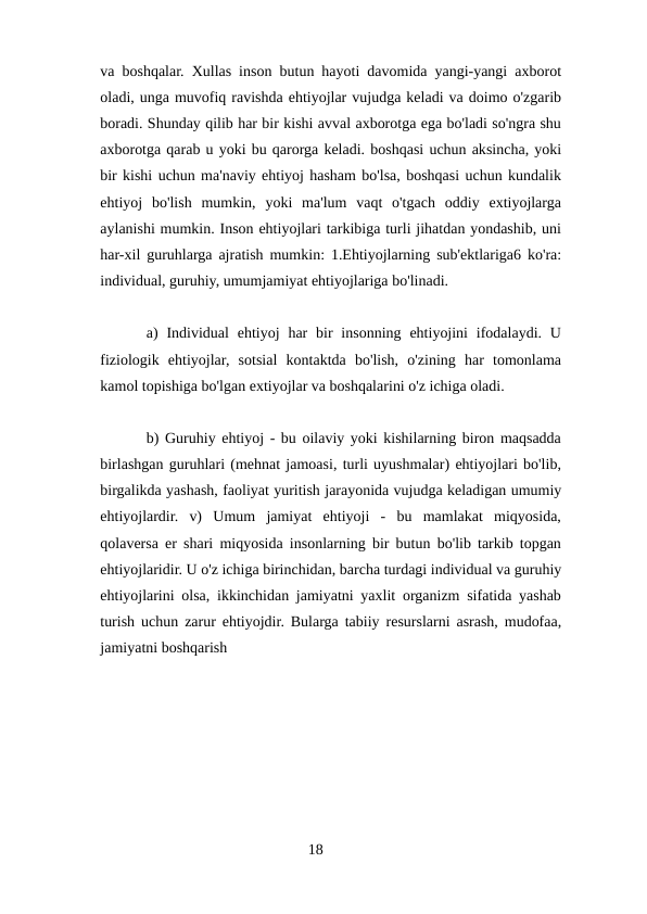 va boshqalar. Xullas inson butun hayoti davomida yangi-yangi axborot
oladi, unga muvofiq ravishda ehtiyojlar vujudga keladi va doimo o'zgarib
boradi. Shunday qilib har bir kishi avval axborotga ega bo'ladi so'ngra shu
axborotga qarab u yoki bu qarorga keladi. boshqasi uchun aksincha, yoki
bir kishi uchun ma'naviy ehtiyoj hasham bo'lsa, boshqasi uchun kundalik
ehtiyoj  bo'lish  mumkin,  yoki  ma'lum  vaqt  o'tgach  oddiy  extiyojlarga
aylanishi mumkin. Inson ehtiyojlari tarkibiga turli jihatdan yondashib, uni
har-xil guruhlarga ajratish mumkin: 1.Ehtiyojlarning sub'ektlariga6 ko'ra:
individual, guruhiy, umumjamiyat ehtiyojlariga bo'linadi.
a)  Individual  ehtiyoj  har  bir  insonning  ehtiyojini  ifodalaydi. U
fiziologik  ehtiyojlar,  sotsial  kontaktda  bo'lish,  o'zining  har  tomonlama
kamol topishiga bo'lgan extiyojlar va boshqalarini o'z ichiga oladi.
b) Guruhiy ehtiyoj - bu oilaviy yoki kishilarning biron maqsadda
birlashgan guruhlari (mehnat jamoasi, turli uyushmalar) ehtiyojlari bo'lib,
birgalikda yashash, faoliyat yuritish jarayonida vujudga keladigan umumiy
ehtiyojlardir.  v)  Umum  jamiyat  ehtiyoji  -  bu  mamlakat  miqyosida,
qolaversa er shari miqyosida insonlarning bir butun bo'lib tarkib topgan
ehtiyojlaridir. U o'z ichiga birinchidan, barcha turdagi individual va guruhiy
ehtiyojlarini olsa, ikkinchidan jamiyatni yaxlit organizm sifatida yashab
turish uchun zarur ehtiyojdir. Bularga tabiiy resurslarni asrash, mudofaa,
jamiyatni boshqarish
18
