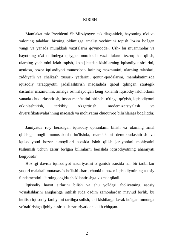 KIRISH
Mamlakatimiz Prezidenti Sh.Mirziyoyev ta'kidlaganidek, hayotning o'zi va
xalqning talablari bizning oldimizga amaliy yechimini topish lozim bo'lgan
yangi va yanada murakkab vazifalarni qo'ymoqda¹. Ush- bu muammolar va
hayotning o'zi  oldimizga  qo'ygan  murakkab  vazi-  falarni  tezroq hal  qilish,
ularning yechimini izlab topish, ko'p jihatdan kishilarning iqtisodiyot sirlarini,
ayniqsa, bozor iqtisodiyoti munosabat- larining mazmunini, ularning talablari,
ziddiyatli  va  chalkash  xususi-  yatlarini,  qonun-qoidalarini,  mamlakatimizda
iqtisodiy  taraqqiyotni  jadallashtirish  maqsadida  qabul  qilingan  strategik
dasturlar mazmunini, amalga oshirilayotgan keng ko'lamli iqtisodiy islohotlarni
yanada chuqurlashtirish, inson manfaatini birinchi o'ringa qo'yish, iqtisodiyotni
erkinlashtirish,
 
tarkibiy
 
o'zgartirish,
 
modernizatsiyalash
 
va
diversifikatsiyalashning maqsadi va mohiyatini chuqurroq bilishlariga bog'liqdir.
Jamiyatda  ro'y  beradigan  iqtisodiy  qonunlarni  bilish  va  ularning  amal
qilishiga  ongli  munosabatda  bo'lishda,  mamlakatni  demokratlashtirish  va
iqtisodiyotni  bozor  tamoyillari  asosida  isloh  qilish  jarayonlari  mohiyatini
tushunish uchun zarur  bo'lgan bilimlarni berishda iqtisodiyotning ahamiyati
beqiyosdir.
Hozirgi davrda iqtisodiyot nazariyasini o'rganish asosida har bir tadbirkor
yuqori malakali mutaxassis bo'lishi shart, chunki u bozor iqtisodiyotining asosiy
fundamentini ularning ongida shakllantirishga xizmat qiladi.
Iqtisodiy  hayot  sirlarini  bilish  va  shu  yo'ldagi  faoliyatning  asosiy
yo'nalishlarini aniqlashga intilish juda qadim zamonlardan mavjud bo'lib, bu
intilish iqtisodiy faoliyatni tartibga solish, uni kishilarga kerak bo'lgan tomonga
yo'naltirishga ijobiy ta'sir etish zaruriyatidan kelib chiqqan.
2
