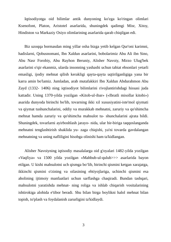 Iqtisodiyotga  oid  bilimlar  antik  dunyoning  ko'zga  ko'ringan  olimlari
Ksenofont,  Platon,  Aristotel  asarlarida,  shuningdek  qadimgi  Misr,  Xitoy,
Hindiston va Markaziy Osiyo olimlarining asarlarida qarab chiqilgan edi.
Biz uzoqqa bormasdan ming yillar osha bizga yetib kelgan Qur'oni karimni,
hadislarni, Qobusnomani, Ibn Xaldun asarlarini, bobolarimiz Abu Ali ibn Sino,
Abu  Nasr  Forobiy,  Abu  Rayhon  Beruniy,  Alisher  Navoiy,  Mirzo  Ulug'bek
asarlarini o'qir ekanmiz, ularda insonning yashashi uchun tabiat ehsonlari yetarli
emasligi, ijodiy mehnat qilish kerakligi qayta-qayta uqtirilganligiga yana bir
karra amin bo'lamiz. Jumladan, arab mutafakkiri Ibn Xaldun Abdurahmon Abu
Zayd (1332- 1406) ning iqtisodiyot bilimlarini rivojlantirishdagi hissasi juda
kattadir. Uning 1370-yilda yozilgan «Kitob-ul-ibar» («Ibratli misollar kitobi»)
asarida dunyoda birinchi bo'lib, tovarning ikki xil xususiyatini-iste'mol qiymati
va qiymat tushunchalarini, oddiy va murakkab mehnatni, zaruriy va qo'shimcha
mehnat hamda zaruriy va qo'shimcha mahsulot tu- shunchalarini ajrata bildi.
Shuningdek, tovarlarni ayirboshlash jarayo- nida, ular bir-biriga taqqoslanganda
mehnatni tenglashtirish shaklida yu- zaga chiqishi, ya'ni tovarda gavdalangan
mehnatning va uning nafliligini hisobga olinishi ham ta'kidlangan.
Alisher Navoiyning iqtisodiy masalalarga oid g'oyalari 1482-yilda yozilgan
«Vaqfiya»  va  1500  yilda  yozilgan  «Mahbub-ul-qulub>>>  asarlarida  bayon
etilgan. U kishi mahsulotni uch qismga boʻlib, birinchi qismini ketgan xarajatga,
ikkinchi  qismini  o'zining  va  oilasining  ehtiyojlariga,  uchinchi  qismini  esa
aholining ijtimoiy  manfaatlari  uchun sarflashga  chaqiradi.  Bundan  tashqari,
mahsulotni yaratishda mehnat- ning roliga va ishlab chiqarish vositalarining
ishtirokiga alohida e'tibor beradi. Shu bilan birga boylikni halol mehnat bilan
topish, to'plash va foydalanish zarurligini ta'kidlaydi.
3
