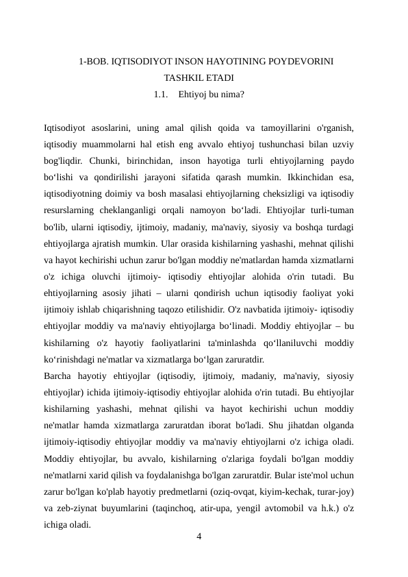 1-BOB. IQTISODIYOT INSON HAYOTINING POYDEVORINI
TASHKIL ETADI
1.1.
Ehtiyoj bu nima?
Iqtisodiyot  asoslarini,  uning  amal  qilish  qoida  va  tamoyillarini  o'rganish,
iqtisodiy muammolarni hal etish eng avvalo ehtiyoj tushunchasi bilan uzviy
bog'liqdir.  Chunki,  birinchidan,  inson  hayotiga  turli  ehtiyojlarning  paydo
boʻlishi  va  qondirilishi  jarayoni  sifatida  qarash  mumkin.  Ikkinchidan  esa,
iqtisodiyotning doimiy va bosh masalasi ehtiyojlarning cheksizligi va iqtisodiy
resurslarning  cheklanganligi  orqali  namoyon  boʻladi.  Ehtiyojlar  turli-tuman
bo'lib, ularni iqtisodiy, ijtimoiy, madaniy, ma'naviy, siyosiy va boshqa turdagi
ehtiyojlarga ajratish mumkin. Ular orasida kishilarning yashashi, mehnat qilishi
va hayot kechirishi uchun zarur bo'lgan moddiy ne'matlardan hamda xizmatlarni
o'z  ichiga  oluvchi  ijtimoiy-  iqtisodiy  ehtiyojlar  alohida  o'rin  tutadi.  Bu
ehtiyojlarning asosiy jihati – ularni qondirish uchun iqtisodiy faoliyat yoki
ijtimoiy ishlab chiqarishning taqozo etilishidir. O'z navbatida ijtimoiy- iqtisodiy
ehtiyojlar moddiy va ma'naviy ehtiyojlarga boʻlinadi. Moddiy ehtiyojlar – bu
kishilarning  o'z  hayotiy  faoliyatlarini  ta'minlashda  qoʻllaniluvchi  moddiy
koʻrinishdagi ne'matlar va xizmatlarga boʻlgan zaruratdir.
Barcha  hayotiy  ehtiyojlar  (iqtisodiy,  ijtimoiy,  madaniy,  ma'naviy,  siyosiy
ehtiyojlar) ichida ijtimoiy-iqtisodiy ehtiyojlar alohida o'rin tutadi. Bu ehtiyojlar
kishilarning  yashashi,  mehnat  qilishi  va  hayot  kechirishi  uchun  moddiy
ne'matlar hamda xizmatlarga zaruratdan iborat bo'ladi. Shu jihatdan olganda
ijtimoiy-iqtisodiy ehtiyojlar moddiy va ma'naviy ehtiyojlarni o'z ichiga oladi.
Moddiy ehtiyojlar, bu avvalo, kishilarning o'zlariga foydali bo'lgan moddiy
ne'matlarni xarid qilish va foydalanishga bo'lgan zaruratdir. Bular iste'mol uchun
zarur bo'lgan ko'plab hayotiy predmetlarni (oziq-ovqat, kiyim-kechak, turar-joy)
va zeb-ziynat buyumlarini (taqinchoq, atir-upa, yengil avtomobil va h.k.) o'z
ichiga oladi.
4
