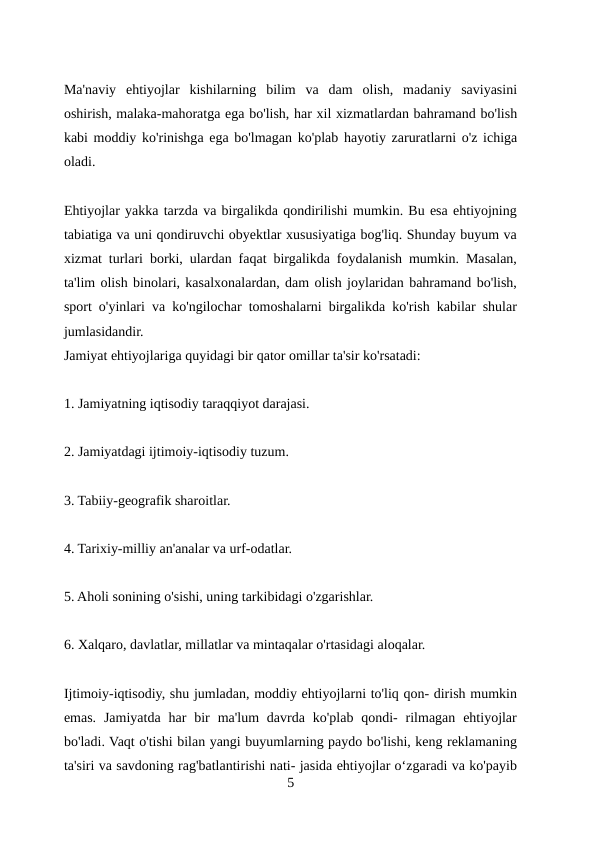 Ma'naviy  ehtiyojlar  kishilarning  bilim  va  dam  olish,  madaniy  saviyasini
oshirish, malaka-mahoratga ega bo'lish, har xil xizmatlardan bahramand bo'lish
kabi moddiy ko'rinishga ega bo'lmagan ko'plab hayotiy zaruratlarni o'z ichiga
oladi.
Ehtiyojlar yakka tarzda va birgalikda qondirilishi mumkin. Bu esa ehtiyojning
tabiatiga va uni qondiruvchi obyektlar xususiyatiga bog'liq. Shunday buyum va
xizmat turlari borki, ulardan faqat birgalikda foydalanish mumkin. Masalan,
ta'lim olish binolari, kasalxonalardan, dam olish joylaridan bahramand bo'lish,
sport o'yinlari va ko'ngilochar tomoshalarni birgalikda ko'rish kabilar shular
jumlasidandir.
Jamiyat ehtiyojlariga quyidagi bir qator omillar ta'sir ko'rsatadi:
1. Jamiyatning iqtisodiy taraqqiyot darajasi.
2. Jamiyatdagi ijtimoiy-iqtisodiy tuzum.
3. Tabiiy-geografik sharoitlar.
4. Tarixiy-milliy an'analar va urf-odatlar.
5. Aholi sonining o'sishi, uning tarkibidagi o'zgarishlar.
6. Xalqaro, davlatlar, millatlar va mintaqalar o'rtasidagi aloqalar.
Ijtimoiy-iqtisodiy, shu jumladan, moddiy ehtiyojlarni to'liq qon- dirish mumkin
emas.  Jamiyatda  har  bir  ma'lum  davrda  ko'plab qondi-  rilmagan  ehtiyojlar
bo'ladi. Vaqt o'tishi bilan yangi buyumlarning paydo bo'lishi, keng reklamaning
ta'siri va savdoning rag'batlantirishi nati- jasida ehtiyojlar oʻzgaradi va ko'payib
5
