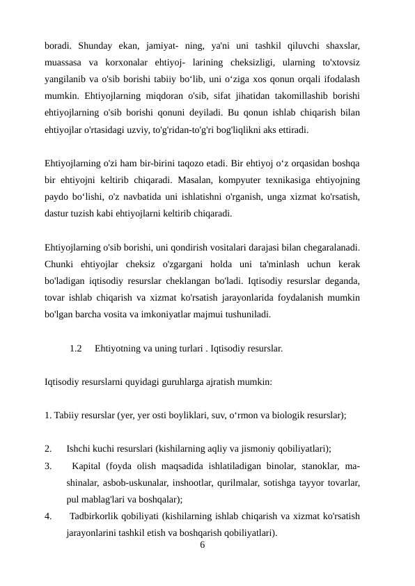 boradi.  Shunday  ekan,  jamiyat-  ning,  ya'ni  uni  tashkil  qiluvchi  shaxslar,
muassasa  va  korxonalar  ehtiyoj-  larining  cheksizligi,  ularning  to'xtovsiz
yangilanib va o'sib borishi tabiiy boʻlib, uni oʻziga xos qonun orqali ifodalash
mumkin. Ehtiyojlarning miqdoran o'sib, sifat jihatidan takomillashib borishi
ehtiyojlarning o'sib borishi qonuni deyiladi. Bu qonun ishlab chiqarish bilan
ehtiyojlar o'rtasidagi uzviy, to'g'ridan-to'g'ri bog'liqlikni aks ettiradi.
Ehtiyojlarning o'zi ham bir-birini taqozo etadi. Bir ehtiyoj oʻz orqasidan boshqa
bir ehtiyojni keltirib chiqaradi. Masalan, kompyuter texnikasiga ehtiyojning
paydo boʻlishi, o'z navbatida uni ishlatishni o'rganish, unga xizmat ko'rsatish,
dastur tuzish kabi ehtiyojlarni keltirib chiqaradi.
Ehtiyojlarning o'sib borishi, uni qondirish vositalari darajasi bilan chegaralanadi.
Chunki  ehtiyojlar  cheksiz  o'zgargani  holda  uni  ta'minlash  uchun  kerak
bo'ladigan iqtisodiy resurslar cheklangan bo'ladi. Iqtisodiy resurslar deganda,
tovar ishlab chiqarish va xizmat ko'rsatish jarayonlarida foydalanish mumkin
bo'lgan barcha vosita va imkoniyatlar majmui tushuniladi.
1.2
Ehtiyotning va uning turlari . Iqtisodiy resurslar.
 
Iqtisodiy resurslarni quyidagi guruhlarga ajratish mumkin:
1. Tabiiy resurslar (yer, yer osti boyliklari, suv, oʻrmon va biologik resurslar);
2.
Ishchi kuchi resurslari (kishilarning aqliy va jismoniy qobiliyatlari); 
3.
 Kapital  (foyda  olish  maqsadida  ishlatiladigan  binolar,  stanoklar,  ma-
shinalar, asbob-uskunalar, inshootlar, qurilmalar, sotishga tayyor tovarlar,
pul mablag'lari va boshqalar);
4.
 Tadbirkorlik qobiliyati (kishilarning ishlab chiqarish va xizmat ko'rsatish
jarayonlarini tashkil etish va boshqarish qobiliyatlari).
6
