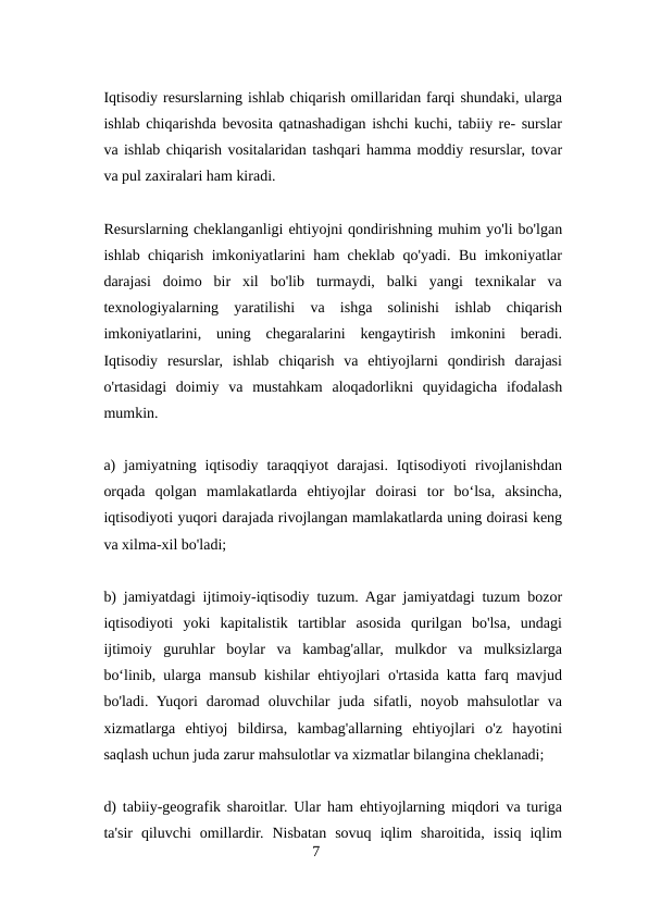 Iqtisodiy resurslarning ishlab chiqarish omillaridan farqi shundaki, ularga
ishlab chiqarishda bevosita qatnashadigan ishchi kuchi, tabiiy re- surslar
va ishlab chiqarish vositalaridan tashqari hamma moddiy resurslar, tovar
va pul zaxiralari ham kiradi.
Resurslarning cheklanganligi ehtiyojni qondirishning muhim yo'li bo'lgan
ishlab chiqarish imkoniyatlarini ham cheklab qo'yadi. Bu imkoniyatlar
darajasi  doimo  bir  xil  bo'lib  turmaydi,  balki  yangi  texnikalar  va
texnologiyalarning  yaratilishi  va  ishga  solinishi  ishlab  chiqarish
imkoniyatlarini,  uning  chegaralarini  kengaytirish  imkonini  beradi.
Iqtisodiy  resurslar,  ishlab  chiqarish  va  ehtiyojlarni  qondirish  darajasi
o'rtasidagi  doimiy  va  mustahkam  aloqadorlikni  quyidagicha  ifodalash
mumkin.
a)  jamiyatning  iqtisodiy  taraqqiyot  darajasi.  Iqtisodiyoti  rivojlanishdan
orqada  qolgan  mamlakatlarda  ehtiyojlar  doirasi  tor  boʻlsa,  aksincha,
iqtisodiyoti yuqori darajada rivojlangan mamlakatlarda uning doirasi keng
va xilma-xil bo'ladi;
b) jamiyatdagi ijtimoiy-iqtisodiy tuzum. Agar jamiyatdagi tuzum bozor
iqtisodiyoti  yoki  kapitalistik  tartiblar  asosida  qurilgan  bo'lsa,  undagi
ijtimoiy  guruhlar  boylar  va  kambag'allar,  mulkdor  va  mulksizlarga
boʻlinib, ularga mansub kishilar ehtiyojlari o'rtasida katta farq mavjud
bo'ladi.  Yuqori  daromad  oluvchilar  juda  sifatli,  noyob  mahsulotlar  va
xizmatlarga  ehtiyoj  bildirsa,  kambag'allarning  ehtiyojlari  o'z  hayotini
saqlash uchun juda zarur mahsulotlar va xizmatlar bilangina cheklanadi;
d) tabiiy-geografik sharoitlar. Ular ham ehtiyojlarning miqdori va turiga
ta'sir  qiluvchi  omillardir.  Nisbatan  sovuq  iqlim  sharoitida,  issiq  iqlim
7

