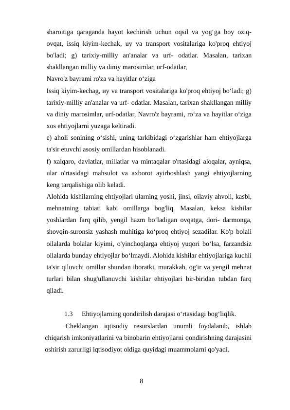 sharoitiga qaraganda hayot kechirish uchun oqsil va yogʻga boy oziq-
ovqat, issiq kiyim-kechak, uy va transport vositalariga ko'proq ehtiyoj
bo'ladi;  g)  tarixiy-milliy  an'analar  va  urf-  odatlar.  Masalan,  tarixan
shakllangan milliy va diniy marosimlar, urf-odatlar,
Navro'z bayrami ro'za va hayitlar oʻziga
Issiq kiyim-kechag, иy va transport vositalariga ko'proq ehtiyoj boʻladi; g)
tarixiy-milliy an'analar va urf- odatlar. Masalan, tarixan shakllangan milliy
va diniy marosimlar, urf-odatlar, Navro'z bayrami, roʻza va hayitlar oʻziga
xos ehtiyojlarni yuzaga keltiradi.
e) aholi sonining oʻsishi, uning tarkibidagi oʻzgarishlar ham ehtiyojlarga
ta'sir etuvchi asosiy omillardan hisoblanadi.
f) xalqaro, davlatlar, millatlar va mintaqalar o'rtasidagi aloqalar, ayniqsa,
ular  o'rtasidagi  mahsulot  va  axborot  ayirboshlash  yangi  ehtiyojlarning
keng tarqalishiga olib keladi.
Alohida kishilarning ehtiyojlari ularning yoshi, jinsi, oilaviy ahvoli, kasbi,
mehnatning  tabiati  kabi  omillarga  bog'liq.  Masalan,  keksa  kishilar
yoshlardan farq qilib, yengil hazm boʻladigan ovqatga, dori- darmonga,
shovqin-suronsiz yashash muhitiga koʻproq ehtiyoj sezadilar. Ko'p bolali
oilalarda bolalar kiyimi, o'yinchoqlarga ehtiyoj yuqori boʻlsa, farzandsiz
oilalarda bunday ehtiyojlar boʻlmaydi. Alohida kishilar ehtiyojlariga kuchli
ta'sir qiluvchi omillar shundan iboratki, murakkab, og'ir va yengil mehnat
turlari bilan shug'ullanuvchi kishilar ehtiyojlari bir-biridan tubdan farq
qiladi.
1.3
Ehtiyojlarning qondirilish darajasi oʻrtasidagi bogʻliqlik.
Cheklangan  iqtisodiy  resurslardan  unumli  foydalanib,  ishlab
chiqarish imkoniyatlarini va binobarin ehtiyojlarni qondirishning darajasini
oshirish zarurligi iqtisodiyot oldiga quyidagi muammolarni qo'yadi.
8
