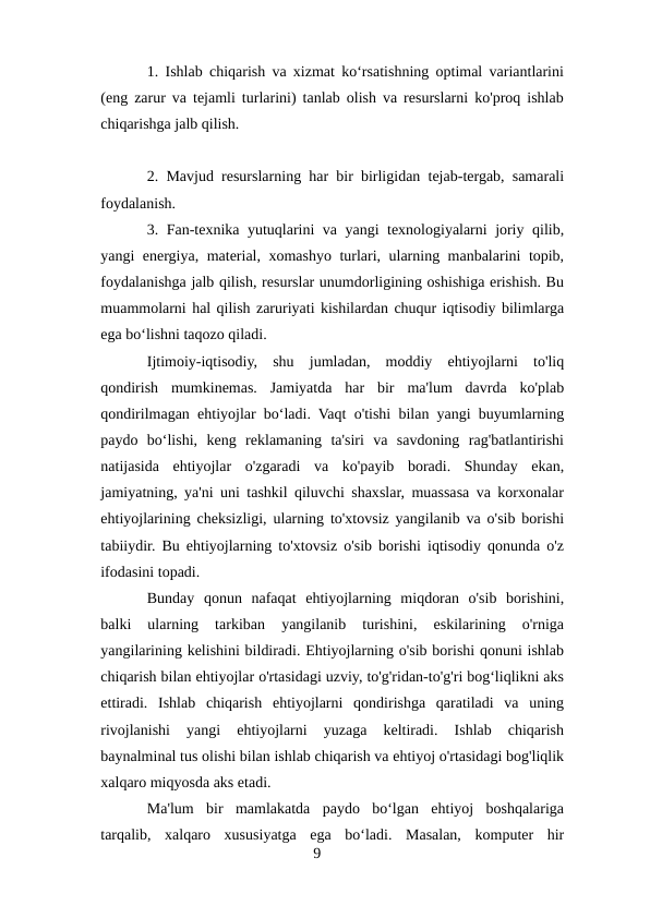 1. Ishlab chiqarish va xizmat koʻrsatishning optimal variantlarini
(eng zarur va tejamli turlarini) tanlab olish va resurslarni ko'proq ishlab
chiqarishga jalb qilish.
2. Mavjud resurslarning har bir birligidan tejab-tergab, samarali
foydalanish.
3. Fan-texnika yutuqlarini va yangi texnologiyalarni joriy qilib,
yangi energiya, material, xomashyo turlari, ularning manbalarini topib,
foydalanishga jalb qilish, resurslar unumdorligining oshishiga erishish. Bu
muammolarni hal qilish zaruriyati kishilardan chuqur iqtisodiy bilimlarga
ega boʻlishni taqozo qiladi.
Ijtimoiy-iqtisodiy,  shu  jumladan,  moddiy  ehtiyojlarni  to'liq
qondirish  mumkinemas.  Jamiyatda  har  bir  ma'lum  davrda  ko'plab
qondirilmagan ehtiyojlar boʻladi. Vaqt o'tishi bilan yangi buyumlarning
paydo  boʻlishi,  keng  reklamaning  ta'siri  va  savdoning  rag'batlantirishi
natijasida  ehtiyojlar  o'zgaradi  va  ko'payib  boradi.  Shunday  ekan,
jamiyatning, ya'ni uni tashkil qiluvchi shaxslar, muassasa va korxonalar
ehtiyojlarining cheksizligi, ularning to'xtovsiz yangilanib va o'sib borishi
tabiiydir. Bu ehtiyojlarning to'xtovsiz o'sib borishi iqtisodiy qonunda o'z
ifodasini topadi. 
Bunday  qonun  nafaqat  ehtiyojlarning  miqdoran  o'sib  borishini,
balki  ularning  tarkiban  yangilanib  turishini,  eskilarining  o'rniga
yangilarining kelishini bildiradi. Ehtiyojlarning o'sib borishi qonuni ishlab
chiqarish bilan ehtiyojlar o'rtasidagi uzviy, to'g'ridan-to'g'ri bogʻliqlikni aks
ettiradi.  Ishlab  chiqarish  ehtiyojlarni  qondirishga  qaratiladi  va  uning
rivojlanishi  yangi  ehtiyojlarni  yuzaga  keltiradi.  Ishlab  chiqarish
baynalminal tus olishi bilan ishlab chiqarish va ehtiyoj o'rtasidagi bog'liqlik
xalqaro miqyosda aks etadi. 
Ma'lum  bir  mamlakatda  paydo  boʻlgan  ehtiyoj  boshqalariga
tarqalib,  xalqaro  xususiyatga  ega  boʻladi.  Masalan,  komputer  hir
9
