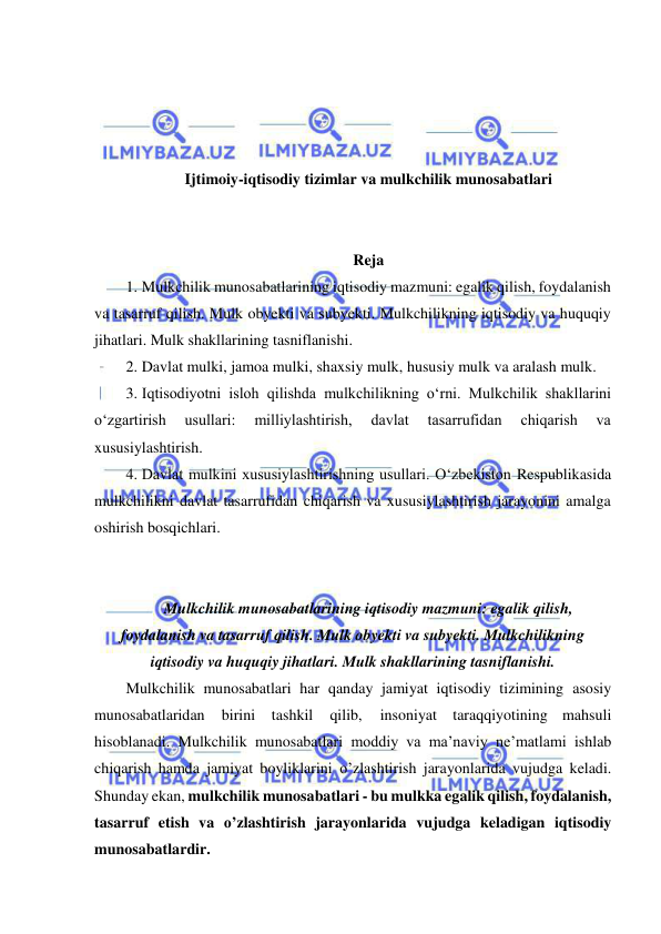  
 
 
 
 
 
Ijtimoiy-iqtisodiy tizimlar va mulkchilik munosabatlari 
 
 
Reja 
1. Mulkchilik munosabatlarining iqtisodiy mazmuni: egalik qilish, foydalanish 
va tasarruf qilish. Mulk obyekti va subyekti. Mulkchilikning iqtisodiy va huquqiy 
jihatlari. Mulk shakllarining tasniflanishi.  
2. Davlat mulki, jamoa mulki, shaxsiy mulk, hususiy mulk va aralash mulk.  
3. Iqtisodiyotni isloh qilishda mulkchilikning oʻrni. Mulkchilik shakllarini 
oʻzgartirish 
usullari: 
milliylashtirish, 
davlat 
tasarrufidan 
chiqarish 
va 
xususiylashtirish.  
4. Davlat mulkini xususiylashtirishning usullari. Oʻzbekiston Respublikasida 
mulkchilikni davlat tasarrufidan chiqarish va xususiylashtirish jarayonini amalga 
oshirish bosqichlari. 
 
 
Mulkchilik munosabatlarining iqtisodiy mazmuni: egalik qilish, 
foydalanish va tasarruf qilish. Mulk obyekti va subyekti. Mulkchilikning 
iqtisodiy va huquqiy jihatlari. Mulk shakllarining tasniflanishi. 
Mulkchilik munosabatlari har qanday jamiyat iqtisodiy tizimining asosiy 
munosabatlaridan 
birini 
tashkil 
qilib, 
insoniyat taraqqiyotining mahsuli 
hisoblanadi. Mulkchilik munosabatlari moddiy va ma’naviy ne’matlami ishlab 
chiqarish hamda jamiyat boyliklarini o’zlashtirish jarayonlarida vujudga keladi. 
Shunday ekan, mulkchilik munosabatlari - bu mulkka egalik qilish, foydalanish, 
tasarruf etish va o’zlashtirish jarayonlarida vujudga keladigan iqtisodiy 
munosabatlardir. 
