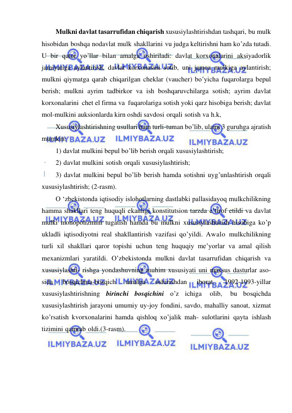  
 
Mulkni davlat tasarrufidan chiqarish xususiylashtirishdan tashqari, bu mulk 
hisobidan boshqa nodavlat mulk shakllarini vu judga keltirishni ham ko’zda tutadi. 
U bir qator yo’llar bilan amalga oshiriladi: davlat korxonalarini aksiyadorlik 
jamiyatiga aylantirish, davlat korxonasini sotib, uni jamoa mulkiga aylantirish; 
mulkni qiymatga qarab chiqarilgan cheklar (vaucher) bo’yicha fuqarolarga bepul 
berish; mulkni ayrim tadbirkor va ish boshqaruvchilarga sotish; ayrim davlat 
korxonalarini chet el firma va fuqarolariga sotish yoki qarz hisobiga berish; davlat 
mol-mulkini auksionlarda kirn oshdi savdosi orqali sotish va h.k, 
Xususiylashtirishning usullari ham turli-tuman bo’lib, ulami 3 guruhga ajratish 
mumkin:  
1) davlat mulkini bepul bo’lib berish orqali xususiylashtirish;  
2) davlat mulkini sotish orqali xususiylashtirish;  
3) davlat mulkini bepul bo’lib berish hamda sotishni uyg’unlashtirish orqali 
xususiylashtirish; (2-rasm). 
О ‘zbekistonda iqtisodiy islohotlarning dastlabki pallasidayoq mulkchilikning 
hamma shakllari teng huquqli ekanligi konstitutsion tarzda e’tirof etildi va davlat 
mulki monopolizmini tugatish hamda bu mulkni xususiylashtirish hisobiga ko’p 
ukladli iqtisodiyotni real shakllantirish vazifasi qo’yildi. Awalo mulkchilikning 
turli xil shakllari qaror topishi uchun teng huquqiy me’yorlar va amal qilish 
mexanizmlari yaratildi. O’zbekistonda mulkni davlat tasarrufidan chiqarish va 
xususiylashti- rishga yondashuvning muhim xususiyati uni maxsus dasturlar aso- 
sida 
bosqichma-bosqich 
amalga 
oshirishdan 
iborat. 
1992-1993-yillar 
xususiylashtirishning birinchi bosqichini o’z ichiga 
olib, 
bu bosqichda 
xususiylashtirish jarayoni umumiy uy-joy fondini, savdo, mahalliy sanoat, xizmat 
ko’rsatish kvorxonalarini hamda qishloq xo’jalik mah- sulotlarini qayta ishlash 
tizimini qamrab oldi.(3-rasm). 
