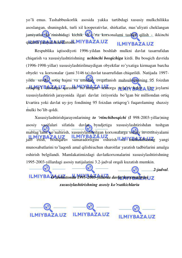  
 
yo’li emas. Tashabbuskorlik asosida yakka tartibdagi xususiy mulkchilikka 
asoslangan, shuningdek, turli xil kooperativlar, shirkatlar, mas’uliyati cheklangan 
jamiyatlar ko’rinishidagi kichik va o’rta korxonalami tashkil qilish - ikkinchi 
qudratli jarayon hisoblanadi. 
Respublika iqtisodiyoti 1996-yildan boshlab mulkni davlat tasarrufidan 
chiqarish va xususiylashtirishning uchinchi bosqichiga kirdi. Bu bosqich davrida 
(1996-1998-yillar) xususiylashtirilmaydigan obyektlar ro’yxatiga kirmagan barcha 
obyekt va korxonalar (jami 3146 ta) davlat tasarrufidan chiqarildi. Natijada 1997-
yilda savdo- sotiq hajmi va umumiy ovqatlanish mahsulotlarining 95 foizdan 
ortiqrog’i davlatga qarashli bo’lmagan sektorga to’g’ri keldi. Uy joylarni 
xususiylashtirish jarayonida ilgari davlat ixtiyorida bo’lgan bir milliondan ortiq 
kvartira yoki davlat uy-joy fondining 95 foizdan ortiqrog’i fuqarolaming shaxsiy 
mulki bo’lib qoldi. 
Xususiylashtirishjarayonlarining to ‘rtinchibosqichi (l 998-2003-yillar)ning 
asosiy vazifalari sifatida davlat byudjetiga xususiylashtirishdan tushgan 
mablag’lami yo’naltirish, xususiylashtirilgan korxonalarga xorijiy investitsiyalami 
jalb etish, boshqaruv samaradorligini oshirish va mulkchilikning yangi 
munosabatlarini to’laqonli amal qilishi uchun sharoitlar yaratish tadbirlarini amalga 
oshirish belgilandi. Mamlakatimizdagi davlatkorxonalarini xususiylashtirishning 
1995-2003-yillardagi asosiy natijalarini 3.2-jadval orqali kuzatish mumkin. 
2-jadval. 
O’zbekistonda 1995-2003-yillarda davlat korxonalarini 
xususiylashtirishning asosiy ko’rsatkichlariu 
