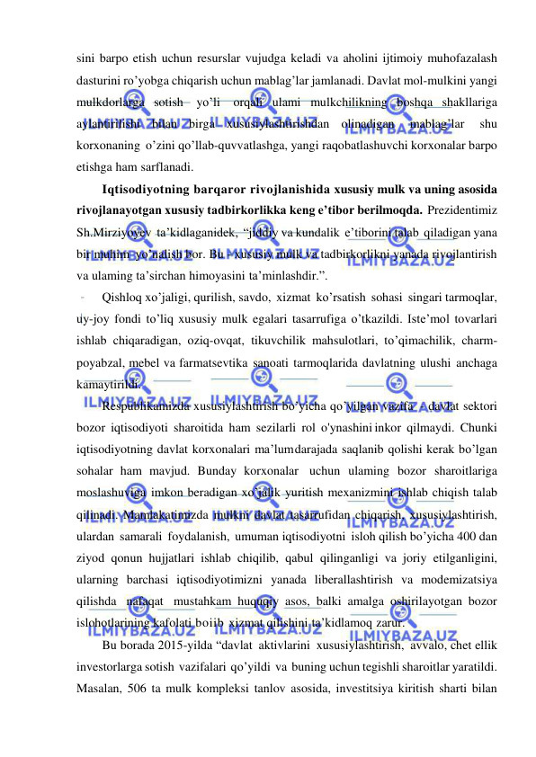  
 
sini barpo etish uchun resurslar vujudga keladi va aholini ijtimoiy muhofazalash 
dasturini ro’yobga chiqarish uchun mablag’lar jamlanadi. Davlat mol-mulkini yangi 
mulkdorlarga sotish yo’li orqali ulami mulkchilikning boshqa shakllariga 
aylantirilishi bilan birga xususiylashtirishdan olinadigan 
mablag’lar 
shu 
korxonaning o’zini qo’llab-quvvatlashga, yangi raqobatlashuvchi korxonalar barpo 
etishga ham sarflanadi. 
Iqtisodiyotning barqaror rivojlanishida xususiy mulk va uning asosida 
rivojlanayotgan xususiy tadbirkorlikka keng e’tibor berilmoqda. Prezidentimiz   
Sh.Mirziyoyev ta’kidlaganidek, “jiddiy va kundalik e’tiborini talab qiladigan yana 
bir muhim yo’nalish bor. Bu - xususiy mulk va tadbirkorlikni yanada rivojlantirish 
va ulaming ta’sirchan himoyasini ta’minlashdir.”. 
Qishloq xo’jaligi, qurilish, savdo, xizmat ko’rsatish sohasi singari tarmoqlar, 
uy-joy fondi to’liq xususiy mulk egalari tasarrufiga o’tkazildi. Iste’mol tovarlari 
ishlab chiqaradigan, oziq-ovqat, tikuvchilik mahsulotlari, to’qimachilik, charm-
poyabzal, mebel va farmatsevtika sanoati tarmoqlarida davlatning ulushi anchaga 
kamaytirildi. 
Respublikamizda xususiylashtirish bo’yicha qo’yilgan vazifa - davlat sektori 
bozor iqtisodiyoti sharoitida ham sezilarli rol o'ynashini inkor qilmaydi. Chunki 
iqtisodiyotning davlat korxonalari ma’lum darajada saqlanib qolishi kerak bo’lgan 
sohalar ham mavjud. Bunday korxonalar uchun ulaming bozor sharoitlariga 
moslashuviga imkon beradigan xo’jalik yuritish mexanizmini ishlab chiqish talab 
qilinadi. Mamlakatimizda mulkni davlat tasarrufidan chiqarish, xususiylashtirish, 
ulardan samarali foydalanish, umuman iqtisodiyotni isloh qilish bo’yicha 400 dan 
ziyod qonun hujjatlari ishlab chiqilib, qabul qilinganligi va joriy etilganligini, 
ularning barchasi iqtisodiyotimizni yanada liberallashtirish va modemizatsiya 
qilishda nafaqat mustahkam huquqiy asos, balki amalga oshirilayotgan bozor 
islohotlarining kafolati boiib xizmat qilishini ta’kidlamoq zarur. 
Bu borada 2015-yilda “davlat aktivlarini xususiylashtirish, avvalo, chet ellik 
investorlarga sotish vazifalari qo’yildi va buning uchun tegishli sharoitlar yaratildi. 
Masalan, 506 ta mulk kompleksi tanlov asosida, investitsiya kiritish sharti bilan 
