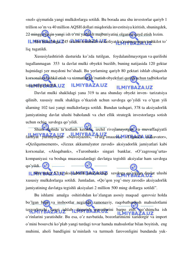  
 
«nol» qiymatida yangi mulkdorlarga sotildi. Bu borada ana shu investorlar qariyb 1 
trillion so’m va 40 million AQSH dollari miqdorida investitsiya kiritish, shuningdek, 
22 mingga yaqin yangi ish o’rni yaratish majburiyatini olganini qayd etish lozim. 
Shu bilan birga, 245 ta kam rentabelli va faoliyat ko’rsatmayotgan tashkilot to’ 
liq tugatildi. 
Xususiylashtirish dasturida ko’zda tutilgan,   foydalanilmayotgan va qurilishi 
tugallanmagan 353 ta davlat mulki obyekti buzilib, buning natijasida 120 gektar 
hajmidagi yer maydoni bo’shadi. Bu yerlarning qariyb 80 gektari ishlab chiqarish 
korxonalari tashkil etish va xizmatlar ko’rsatish obyektlari qurish uchun tadbirkorlar 
tasarrufiga berildi. 
Davlat mulki shaklidagi yana 319 ta ana shunday obyekt inven- tarizatsiya 
qilinib, xususiy mulk shakliga o’tkazish uchun savdoga qo’yildi va o’tgan yili 
ularning 102 tasi yangi mulkdorlarga sotildi. Bundan tashqari, 378 ta aksiyadorlik 
jamiyatining davlat ulushi baholandi va chet ellik strategik investorlarga sotish 
uchun ochiq savdoga qo’yildi. 
Shuni alohida ta’kidlash kerakki, izchil rivojlanayotgan va muvaffaqiyatli 
faoliyat yuritayotgan «Navoiyazot», «Farg’onaazot», «Urganch ekskavator», 
«Qizilqumsement», «Jizzax akkumulyator zavodi» aksiyadorlik jamiyatlari kabi 
korxonalar, «Aloqabank», «Turonbank» singari banklar, «O’zagrosug’urta» 
kompaniyasi va boshqa muassasalardagi davlatga tegishli aksiyalar ham savdoga 
qo’yildi. 
Shu tariqa 52 ta aksiyadorlik jamiyatidagi savdoga qo’yilgan davlat ulushi 
xususiy mulkdorlarga sotildi. Jumladan, «Qo’qon yog’-moy zavodi» aksiyadorlik 
jamiyatining davlatga tegishli aksiyalari 2 million 500 ming dollarga sotildi”. 
Bu ishlarni amalga oshirishdan ko’zlangan asosiy maqsad qarovsiz holda 
bo’lgan bino va inshootlar negizida zamonaviy, raqobatbardosh mahsulotlami 
tayyorlovchi yangi ishlab chiqarish quwatlarini barpo etib, qo’shimcha ish 
o’rinlarini yaratishdir. Bu esa, o’z navbatida, bozorlarimizni xaridorgir va import 
o’mini bosuvchi ko’plab yangi turdagi tovar hamda mahsulotlar bilan boyitish, eng 
muhimi, aholi bandligini ta’minlash va turmush farovonligini bundanda yuk- 
