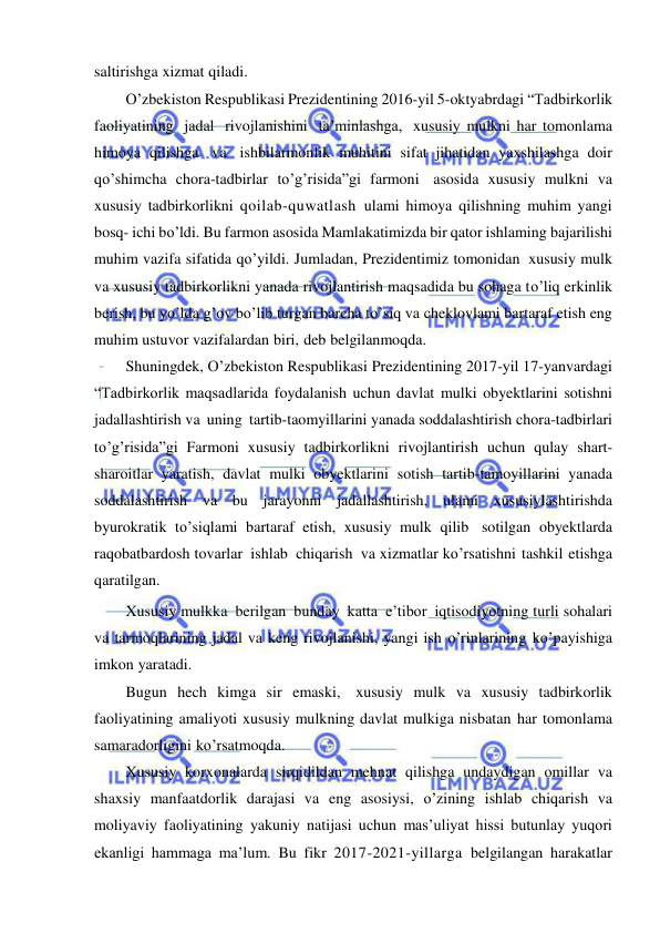  
 
saltirishga xizmat qiladi. 
O’zbekiston Respublikasi Prezidentining 2016-yil 5-oktyabrdagi “Tadbirkorlik 
faoliyatining jadal rivojlanishini ta’minlashga, xususiy mulkni har tomonlama 
himoya qilishga va ishbilarmonlik muhitini sifat jihatidan yaxshilashga doir 
qo’shimcha chora-tadbirlar to’g’risida”gi farmoni asosida xususiy mulkni va 
xususiy tadbirkorlikni qoilab-quwatlash ulami himoya qilishning muhim yangi 
bosq- ichi bo’ldi. Bu farmon asosida Mamlakatimizda bir qator ishlaming bajarilishi 
muhim vazifa sifatida qo’yildi. Jumladan, Prezidentimiz tomonidan xususiy mulk 
va xususiy tadbirkorlikni yanada rivojlantirish maqsadida bu sohaga to’liq erkinlik 
berish, bu yo’lda g’ov bo’lib turgan barcha to’siq va cheklovlami bartaraf etish eng 
muhim ustuvor vazifalardan biri, deb belgilanmoqda. 
Shuningdek, O’zbekiston Respublikasi Prezidentining 2017-yil 17-yanvardagi 
“Tadbirkorlik maqsadlarida foydalanish uchun davlat mulki obyektlarini sotishni 
jadallashtirish va uning tartib-taomyillarini yanada soddalashtirish chora-tadbirlari 
to’g’risida”gi Farmoni xususiy tadbirkorlikni rivojlantirish uchun qulay shart-
sharoitlar yaratish, davlat mulki obyektlarini sotish tartib-tamoyillarini yanada 
soddalashtirish va bu jarayonni jadallashtirish, ulami xususiylashtirishda 
byurokratik to’siqlami bartaraf etish, xususiy mulk qilib sotilgan obyektlarda 
raqobatbardosh tovarlar ishlab chiqarish va xizmatlar ko’rsatishni tashkil etishga 
qaratilgan. 
Xususiy mulkka berilgan bunday katta e’tibor iqtisodiyotning turli sohalari 
va tarmoqlarining jadal va keng rivojlanishi, yangi ish o’rinlarining ko’payishiga 
imkon yaratadi. 
Bugun hech kimga sir emaski, xususiy mulk va xususiy tadbirkorlik 
faoliyatining amaliyoti xususiy mulkning davlat mulkiga nisbatan har tomonlama 
samaradorligini ko’rsatmoqda. 
Xususiy korxonalarda sirqidildan mehnat qilishga undaydigan omillar va 
shaxsiy manfaatdorlik darajasi va eng asosiysi, o’zining ishlab chiqarish va 
moliyaviy faoliyatining yakuniy natijasi uchun mas’uliyat hissi butunlay yuqori 
ekanligi hammaga ma’lum. Bu fikr 2017-2021-yillarga belgilangan harakatlar 
