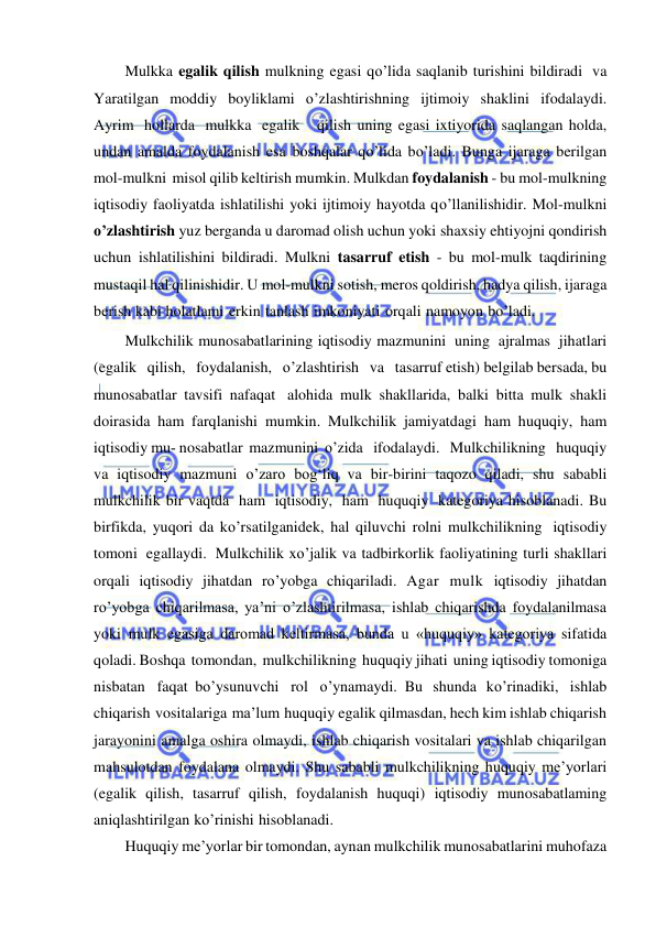  
 
Mulkka egalik qilish mulkning egasi qo’lida saqlanib turishini bildiradi va 
Yaratilgan moddiy boyliklami o’zlashtirishning ijtimoiy shaklini ifodalaydi. 
Ayrim hollarda mulkka egalik   qilish uning egasi ixtiyorida saqlangan holda, 
undan amalda foydalanish esa boshqalar qo’lida bo’ladi. Bunga ijaraga berilgan 
mol-mulkni misol qilib keltirish mumkin. Mulkdan foydalanish - bu mol-mulkning 
iqtisodiy faoliyatda ishlatilishi yoki ijtimoiy hayotda qo’llanilishidir. Mol-mulkni 
o’zlashtirish yuz berganda u daromad olish uchun yoki shaxsiy ehtiyojni qondirish 
uchun ishlatilishini bildiradi. Mulkni tasarruf etish - bu mol-mulk taqdirining 
mustaqil hal qilinishidir. U mol-mulkni sotish, meros qoldirish, hadya qilish, ijaraga 
berish kabi holatlami erkin tanlash imkoniyati orqali namoyon bo’ladi. 
Mulkchilik munosabatlarining iqtisodiy mazmunini uning ajralmas jihatlari   
(egalik   qilish,   foydalanish,   o’zlashtirish   va   tasarruf etish) belgilab bersada, bu 
munosabatlar tavsifi nafaqat alohida mulk shakllarida, balki bitta mulk shakli 
doirasida ham farqlanishi mumkin. Mulkchilik jamiyatdagi ham huquqiy, ham 
iqtisodiy mu­ nosabatlar mazmunini o’zida   ifodalaydi.   Mulkchilikning   huquqiy 
va iqtisodiy mazmuni o’zaro bog‘liq va bir-birini taqozo qiladi, shu sababli 
mulkchilik bir vaqtda ham iqtisodiy, ham huquqiy kategoriya hisoblanadi. Bu 
birfikda, yuqori da ko’rsatilganidek, hal qiluvchi rolni mulkchilikning iqtisodiy 
tomoni egallaydi. Mulkchilik xo’jalik va tadbirkorlik faoliyatining turli shakllari 
orqali iqtisodiy jihatdan ro’yobga chiqariladi. Agar mulk iqtisodiy jihatdan 
ro’yobga chiqarilmasa, ya’ni o’zlashtirilmasa, ishlab chiqarishda foydalanilmasa 
yoki mulk egasiga daromad keltirmasa, bunda u «huquqiy» kategoriya sifatida 
qoladi. Boshqa tomondan, mulkchilikning huquqiy jihati uning iqtisodiy tomoniga 
nisbatan faqat bo’ysunuvchi rol o’ynamaydi. Bu shunda ko’rinadiki, ishlab 
chiqarish vositalariga ma’lum huquqiy egalik qilmasdan, hech kim ishlab chiqarish 
jarayonini amalga oshira olmaydi, ishlab chiqarish vositalari va ishlab chiqarilgan 
mahsulotdan foydalana olmaydi. Shu sababli mulkchilikning huquqiy me’yorlari 
(egalik qilish, tasarruf qilish, foydalanish huquqi) iqtisodiy munosabatlaming 
aniqlashtirilgan ko’rinishi hisoblanadi. 
Huquqiy me’yorlar bir tomondan, aynan mulkchilik munosabatlarini muhofaza 
