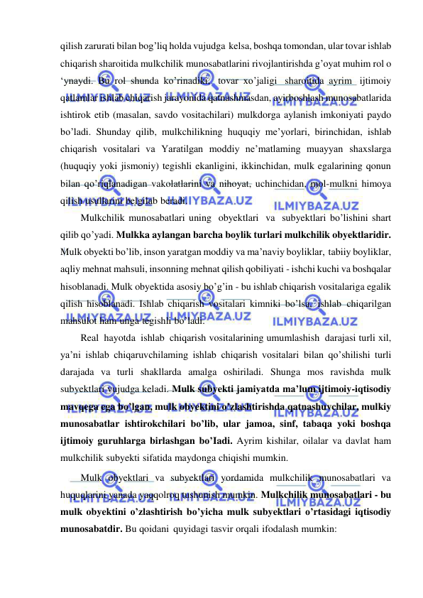  
 
qilish zarurati bilan bog’liq holda vujudga kelsa, boshqa tomondan, ular tovar ishlab 
chiqarish sharoitida mulkchilik munosabatlarini rivojlantirishda g’oyat muhim rol o 
‘ynaydi. Bu rol shunda ko’rinadiki, tovar xo’jaligi sharoitida ayrim ijtimoiy 
qatlamlar ishlab chiqarish jarayonida qatnashmasdan, ayirboshlash munosabatlarida 
ishtirok etib (masalan, savdo vositachilari) mulkdorga aylanish imkoniyati paydo 
bo’ladi. Shunday qilib, mulkchilikning huquqiy me’yorlari, birinchidan, ishlab 
chiqarish vositalari va Yaratilgan moddiy ne’matlaming muayyan shaxslarga 
(huquqiy yoki jismoniy) tegishli ekanligini, ikkinchidan, mulk egalarining qonun 
bilan qo’riqlanadigan vakolatlarini va nihoyat, uchinchidan, mol-mulkni himoya 
qilish usullarini belgilab beradi. 
Mulkchilik munosabatlari uning obyektlari va subyektlari bo’lishini shart 
qilib qo’yadi. Mulkka aylangan barcha boylik turlari mulkchilik obyektlaridir. 
Mulk obyekti bo’lib, inson yaratgan moddiy va ma’naviy boyliklar, tabiiy boyliklar, 
aqliy mehnat mahsuli, insonning mehnat qilish qobiliyati - ishchi kuchi va boshqalar 
hisoblanadi. Mulk obyektida asosiy bo’g’in - bu ishlab chiqarish vositalariga egalik 
qilish hisoblanadi. Ishlab chiqarish vositalari kimniki bo’lsa, ishlab chiqarilgan 
mahsulot ham unga tegishli bo’ladi. 
Real hayotda ishlab chiqarish vositalarining umumlashish darajasi turli xil, 
ya’ni ishlab chiqaruvchilaming ishlab chiqarish vositalari bilan qo’shilishi turli 
darajada va turli shakllarda amalga oshiriladi. Shunga mos ravishda mulk 
subyektlari vujudga keladi. Mulk subyekti jamiyatda ma’lum ijtimoiy-iqtisodiy 
mavqega ega bo’lgan, mulk obyektini o’zlashtirishda qatnashuvchilar, mulkiy 
munosabatlar ishtirokchilari bo’lib, ular jamoa, sinf, tabaqa yoki boshqa 
ijtimoiy guruhlarga birlashgan bo’Iadi. Ayrim kishilar, oilalar va davlat ham 
mulkchilik subyekti sifatida maydonga chiqishi mumkin. 
Mulk obyektlari va subyektlari yordamida mulkchilik munosabatlari va 
huquqlarini yanada yaqqolroq tushunish mumkin. Mulkchilik munosabatlari - bu 
mulk obyektini o’zlashtirish bo’yicha mulk subyektlari o’rtasidagi iqtisodiy 
munosabatdir. Bu qoidani quyidagi tasvir orqali ifodalash mumkin: 
