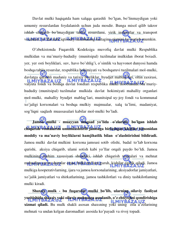  
 
Davlat mulki haqiqatda ham xalqqa qarashli bo’lgan, bo’linmaydigan yoki 
umumiy resurslardan foydalanish uchun juda mosdir. Bunga misol qilib takror 
ishlab chiqarib bo’lmaydigan tabiiy resurslami, yirik inshootlar va transport 
vositalari, yo’llar kabi iqtisodiy tuzilmaning kattagina qismini ko’rsatish mumkin. 
O’zbekistonda Fuqarolik Kodeksiga muvofiq davlat mulki Respublika 
mulkidan va ma’muriy-hududiy (munitsipal) tuzilmalar inulkidan iborat boiadi. 
yer, yer osti boyliklari, suv, havo bo’shlig’i, o’simlik va hayvonot dunyosi hamda 
boshqa tabiiy resurslar, respublika hokimiyati va boshqaruvi tuzilmalari mol-mulki, 
davlatga qarashli madaniy va tarixiy boyliklar, byudjet mablag’lari, oltin zaxirasi, 
valyuta fondi va boshqa davlat fondlari respublika mulki hisoblanadi. Ma’muriy-
hududiy (munitsipal) tuzilmalar mulkida davlat hokimiyati mahalliy organlari 
mol-mulki, mahalliy byudjet mablag’lari, munitsipal uy-joy fondi va kommunal 
xo’jaligi korxonalari va boshqa mulkiy majmualar, xalq ta’limi, madaniyat, 
sog’liqni saqlash muassasalari kabilar mol-mulki bo’ladi. 
Jamoa mulki - muayyan maqsad yo’lida o’zlarida bo’lgan ishlab 
chiqarish vositalarini umumlashtirib jamoaga birlashgan kishilar tomonidan 
moddiy va ma’naviy boyliklarni hamjihatlik bilan o’zlashtirishni bildiradi. 
Jamoa mulki davlat mulkini korxona jamoasi sotib olishi, badal to’lab korxona 
qurishi, aksiya chiqarib, ulami sotish kabi yo’llar orqali paydo bo’ldi. Jamoa 
mulkining muhim xususiyati shundaki, ishlab chiqarish vositalari va mehnat 
mahsuliga ayrim shaxslar emas, balki ma’lum guruh, kishilar egalik qiladi. Jamoa 
mulkiga kooperativlarning, ijara va jamoa korxonalarining, aksiyadorlar jamiyatlari, 
xo’jalik jamiyatlari va shirkatlarining, jamoa tashkilotlari va diniy tashkilotlaming 
mulki kiradi. 
Shaxsiy mulk - bu fuqarolar mulki bo’lib, ularning oilaviy faoliyat 
yuritishida shaxsiy yoki oilaviy mehnatga asoslanib, o’z ehtiyojini qondirishiga 
xizmat qiladi. Bu mulk shakli asosan shaxsning yoki uning oila a’zolarining 
mehnati va undan kelgan daromadlari asosida ko’payadi va rivoj topadi. 
