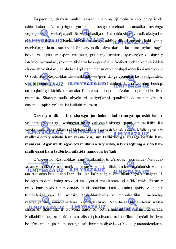  
 
Fuqaroning shaxsiy mulki asosan, ulaming ijtimoiy ishlab chiqarishda 
ishtirokidan, o’z xo’jaligini yuritishdan tushgan mehnat daromadlari hisobiga 
vujudga keladi va ko’payadi. Bozor iqtisodiyoti sharoitida shaxsiy mulk aksiyadan 
olinadigan dividend, bank foizlari, xususiy sohibkorlik daromadi kabi yangi 
manbalarga ham asoslanadi. Shaxsiy mulk obyektlari - bu turar joylar, bog’-
hovli va uylar, transport vositalari, pul jamg’armalari, uy-ro’zg’or va shaxsiy 
iste’mol buyumlari, yakka tartibda va boshqa xo’jalik faoliyati uchun kerakli ishlab 
chiqarish vositalari, ularda hosil qilingan mahsulot va boshqalar bo’lishi mumkin. « 
O’zbekiston Respublikasida mulkchilik to’g’risida»gi qonunda ko’rsatilganidek, 
savdo, umumiy ovqatlanish, maishiy xizmat sohasidagi, iqtisodiyotning boshqa 
tarmoqlaridagi kichik korxonalar fiiqaro va uning oila a’zolarining mulki bo’lishi 
mumkin. Shaxsiy mulk obyektlari ehtiyojlarini qondirish doirasidan chiqib, 
daromad topish yo’lida ishlatilishi mumkin. 
Xususiy mulk - bir shaxsga jumladan, tadbirkorga qarashli bo’lib, 
yollanma mehnatga asoslangan holda daromad olishga qaratilgan mulkdir. Bu 
yerda mulk egasi bilan tadbirkomi bir xil qarash kerak emas. Mulk egasi o’z 
mulkini o’zi yuritishi ham mum­ kin, uni tadbirkorga ijaraga berishi ham 
mumkin. Agar mulk egasi o’z mulkini o’zi yuritsa, u bir vaqtning o’zida ham 
mulk egasi ham tadbirkor sifatida namoyon bo’ladi. 
O’zbekiston Respublikasining   mulkchilik to’g’risidagi   qonunida (7-modda) 
xususiy mulk o’z mol-mulkiga xususiy egalik qilish, undan foydalanish va uni 
tasarruf etish huquqidan iboratdir, deb ko’rsatilgan. Shu bilan birga xususiy mulk 
bo’lgan mol-mulkning miqdori va qiymati cheklanmasligi ta’kidlanadi. Xususiy 
mulk ham boshqa har qanday mulk shakllari kabi o’zining ijobiy va salbiy 
tomonlariga ega. U so’zsiz, tashabbuskorlik va tadbirkorlikni, mehnatga 
mas’uliyatlilik munosabatlarini rag’batlantiradi. Shu bilan birga, tovar ishlab 
chiqarish sharoitida u xufyona daromad orttirishga intilish hissini tug’diradi. 
Mulkchilikning bu shaklini tan olish iqtisodiyotda uni qo’llash foydali bo’lgan 
bo’g’inlami aniqlash, uni tartibga solishning moliyaviy va huquqiy mexanizmlarini 
