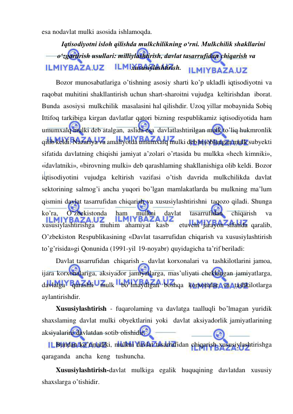  
 
esa nodavlat mulki asosida ishlamoqda. 
Iqtisodiyotni isloh qilishda mulkchilikning oʻrni. Mulkchilik shakllarini 
oʻzgartirish usullari: milliylashtirish, davlat tasarrufidan chiqarish va 
xususiylashtirish. 
Bozor munosabatlariga o’tishning asosiy sharti ko’p ukladli iqtisodiyotni va 
raqobat muhitini shakllantirish uchun shart-sharoitni vujudga keltirishdan iborat. 
Bunda asosiysi mulkchilik masalasini hal qilishdir. Uzoq yillar mobaynida Sobiq 
Ittifoq tarkibiga kirgan davlatlar qatori bizning respublikamiz iqtisodiyotida ham 
umumxalq mulki deb atalgan, aslida esa davlatlashtirilgan mulk to’liq hukmronlik 
qilib keldi. Nazariya va amaliyotda umumxalq mulki deb hisoblangan mulk subyekti 
sifatida davlatning chiqishi jamiyat a’zolari o’rtasida bu mulkka «hech kimniki», 
«davlatniki», «birovning mulki» deb qarashlaming shakllanishiga olib keldi. Bozor 
iqtisodiyotini vujudga keltirish vazifasi o’tish davrida mulkchilikda davlat 
sektorining salmog’i ancha yuqori bo’lgan mamlakatlarda bu mulkning ma’lum 
qismini davlat tasarrufidan chiqarish va xususiylashtirishni taqozo qiladi. Shunga 
ko’ra, 
O’zbekistonda 
ham 
mulkni 
davlat 
tasarrufidan 
chiqarish 
va 
xususiylashtirishga muhim ahamiyat kasb   etuvchi jarayon sifatida qaralib, 
O’zbekiston Respublikasining «Davlat tasarrufidan chiqarish va xususiylashtirish 
to’g’risida»gi Qonunida (1991-yil 19-noyabr) quyidagicha ta’rif beriladi: 
Davlat tasarrufidan chiqarish - davlat korxonalari va tashkilotlarini jamoa, 
ijara korxonalariga, aksiyador jamiyatlarga, mas’uliyati cheklangan jamiyatlarga, 
davlatga qarashli mulk bo’lmaydigan boshqa korxonalar va tashkilotlarga 
aylantirishdir. 
Xususiylashtirish - fuqarolaming va davlatga taalluqli bo’lmagan yuridik 
shaxslaming davlat mulki obyektlarini yoki davlat aksiyadorlik jamiyatlarining 
aksiyalarini davlatdan sotib olishidir. 
Bundan ko’rinadiki, mulkni davlat tasarrufidan chiqarish xususiylashtirishga   
qaraganda   ancha   keng   tushuncha.    
Xususiylashtirish-davlat mulkiga egalik huquqining davlatdan xususiy 
shaxslarga o’tishidir.  
