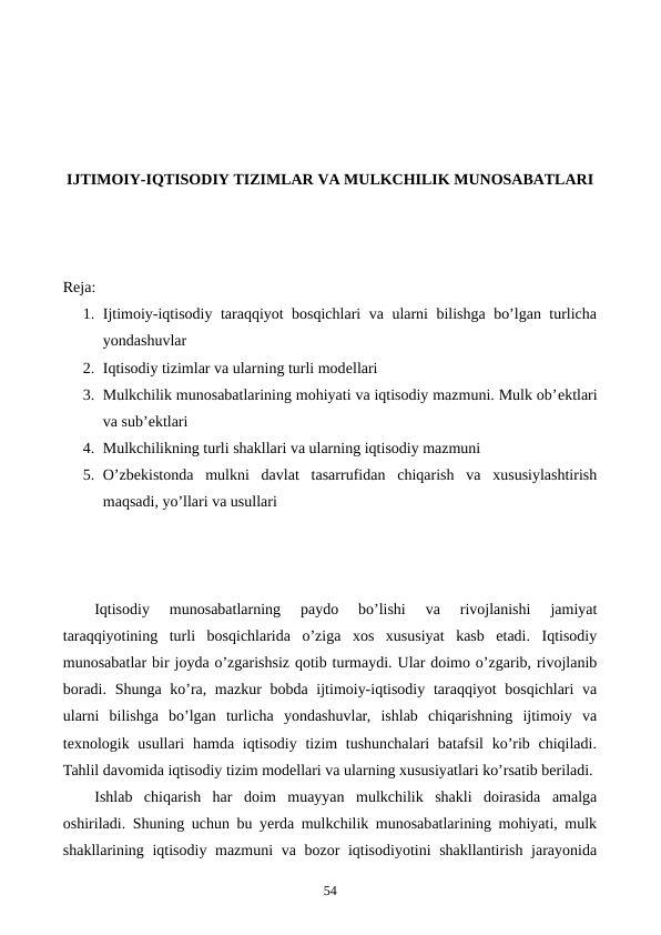 IJTIMOIY-IQTISODIY TIZIMLAR VA MULKCHILIK MUNOSABATLARI
Reja:
1. Ijtimoiy-iqtisodiy taraqqiyot bosqichlari va ularni bilishga bo’lgan turlicha
yondashuvlar
2. Iqtisodiy tizimlar va ularning turli modеllari
3. Mulkchilik munosabatlarining mohiyati va iqtisodiy mazmuni. Mulk ob’еktlari
va sub’еktlari
4. Mulkchilikning turli shakllari va ularning iqtisodiy mazmuni
5. O’zbеkistonda  mulkni  davlat  tasarrufidan  chiqarish  va  xususiylashtirish
maqsadi, yo’llari va usullari
Iqtisodiy  munosabatlarning  paydo  bo’lishi  va  rivojlanishi  jamiyat
taraqqiyotining  turli  bosqichlarida  o’ziga  xos  xususiyat  kasb  etadi.  Iqtisodiy
munosabatlar bir joyda o’zgarishsiz qotib turmaydi. Ular doimo o’zgarib, rivojlanib
boradi. Shunga ko’ra, mazkur  bobda ijtimoiy-iqtisodiy taraqqiyot bosqichlari  va
ularni  bilishga  bo’lgan  turlicha  yondashuvlar,  ishlab  chiqarishning  ijtimoiy  va
tеxnologik usullari  hamda iqtisodiy tizim tushunchalari batafsil  ko’rib chiqiladi.
Tahlil davomida iqtisodiy tizim modеllari va ularning xususiyatlari ko’rsatib bеriladi.
Ishlab  chiqarish  har  doim  muayyan  mulkchilik  shakli  doirasida  amalga
oshiriladi. Shuning uchun bu yerda mulkchilik munosabatlarining mohiyati, mulk
shakllarining iqtisodiy mazmuni  va bozor  iqtisodiyotini shakllantirish jarayonida
54

