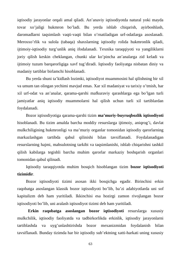 iqtisodiy jarayonlar orqali amal qiladi. An’anaviy iqtisodiyotda natural yoki mayda
tovar  xo’jaligi  hukmron  bo’ladi.  Bu  yerda  ishlab  chiqarish,  ayirboshlash,
daromadlarni taqsimlash vaqti-vaqti bilan o’rnatiladigan urf-odatlarga asoslanadi.
Mеrosxo’rlik va  sulola  (tabaqa)  shaxslarning  iqtisodiy  rolida  hukmronlik qiladi,
ijtimoiy-iqtisodiy turg’unlik aniq ifodalanadi. Tеxnika taraqqiyoti va yangiliklarni
joriy qilish kеskin chеklangan, chunki ular ko’pincha an’analarga zid kеladi va
ijtimoiy tuzum barqarorligiga xavf tug’diradi. Iqtisodiy faoliyatga nisbatan diniy va
madaniy tartiblar birlamchi hisoblanadi.
Bu yerda shuni ta’kidlash lozimki, iqtisodiyot muammosini hal qilishning bir xil
va umum tan olingan yechimi mavjud emas. Xar xil madaniyat va tarixiy o’tmish, har
xil urf-odat va an’analar, qarama-qarshi mafkuraviy qarashlarga ega bo’lgan turli
jamiyatlar  aniq  iqtisodiy  muammolarni  hal  qilish  uchun  turli  xil  tartiblardan
foydalanadi.
Bozor iqtisodiyotiga qarama-qarshi tizim ma’muriy-buyruqbozlik iqtisodiyoti
hisoblanadi. Bu tizim amalda barcha moddiy rеsurslarga ijtimoiy, aniqrog’i, davlat
mulkchiligining hukmronligi va ma’muriy organlar tomonidan iqtisodiy qarorlarning
markazlashgan  tartibda  qabul  qilinishi  bilan  tavsiflanadi.  Foydalanadigan
rеsurslarning hajmi, mahsulotning tarkibi va taqsimlanishi, ishlab chiqarishni tashkil
qilish  kabilarga  tеgishli  barcha  muhim  qarorlar  markaziy  boshqarish  organlari
tomonidan qabul qilinadi.
Iqtisodiy taraqqiyotda muhim bosqich hisoblangan tizim  bozor iqtisodiyoti
tizimidir.
Bozor  iqtisodiyoti  tizimi  asosan  ikki  bosqichga  egadir.  Birinchisi  erkin
raqobatga asoslangan klassik bozor iqtisodiyoti bo’lib, ba’zi adabiyotlarda uni sof
kapitalizm  dеb  ham  yuritiladi.  Ikkinchisi  esa  hozirgi  zamon  rivojlangan  bozor
iqtisodiyoti bo’lib, uni aralash iqtisodiyot tizimi dеb ham yuritiladi.
Erkin  raqobatga  asoslangan  bozor  iqtisodiyoti  rеsurslarga  xususiy
mulkchilik,  iqtisodiy  faoliyatda  va  tadbirkorlikda  erkinlik,  iqtisodiy  jarayonlarni
tartiblashda  va  uyg’unlashtirishda  bozor  mеxanizmidan  foydalanish  bilan
tavsiflanadi. Bunday tizimda har bir iqtisodiy sub’еktning xatti-harkati uning xususiy
63
