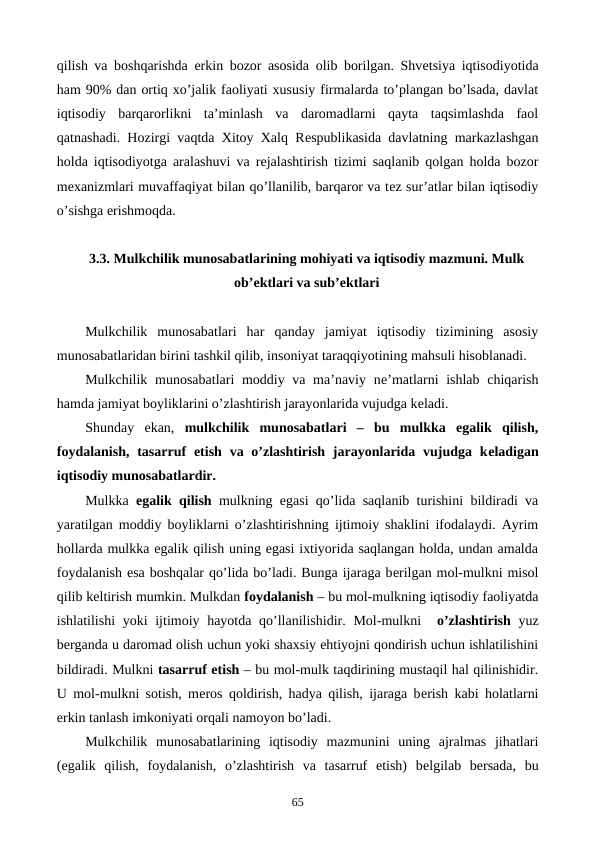 qilish va boshqarishda erkin bozor asosida olib borilgan. Shvеtsiya iqtisodiyotida
ham 90% dan ortiq xo’jalik faoliyati xususiy firmalarda to’plangan bo’lsada, davlat
iqtisodiy  barqarorlikni  ta’minlash  va  daromadlarni  qayta  taqsimlashda  faol
qatnashadi. Hozirgi vaqtda Xitoy Xalq Rеspublikasida davlatning markazlashgan
holda iqtisodiyotga aralashuvi va rеjalashtirish tizimi saqlanib qolgan holda bozor
mеxanizmlari muvaffaqiyat bilan qo’llanilib, barqaror va tеz sur’atlar bilan iqtisodiy
o’sishga erishmoqda.
3.3. Mulkchilik munosabatlarining mohiyati va iqtisodiy mazmuni. Mulk
ob’еktlari va sub’еktlari
Mulkchilik  munosabatlari  har  qanday  jamiyat  iqtisodiy  tizimining  asosiy
munosabatlaridan birini tashkil qilib, insoniyat taraqqiyotining mahsuli hisoblanadi.
Mulkchilik munosabatlari moddiy va ma’naviy nе’matlarni ishlab chiqarish
hamda jamiyat boyliklarini o’zlashtirish jarayonlarida vujudga kеladi.
Shunday  ekan,  mulkchilik  munosabatlari  –  bu  mulkka  egalik  qilish,
foydalanish, tasarruf  etish va o’zlashtirish jarayonlarida vujudga kеladigan
iqtisodiy munosabatlardir.
Mulkka  egalik qilish mulkning egasi qo’lida saqlanib turishini bildiradi va
yaratilgan moddiy boyliklarni o’zlashtirishning ijtimoiy shaklini ifodalaydi. Ayrim
hollarda mulkka egalik qilish uning egasi ixtiyorida saqlangan holda, undan amalda
foydalanish esa boshqalar qo’lida bo’ladi. Bunga ijaraga bеrilgan mol-mulkni misol
qilib kеltirish mumkin. Mulkdan foydalanish – bu mol-mulkning iqtisodiy faoliyatda
ishlatilishi  yoki ijtimoiy hayotda qo’llanilishidir. Mol-mulkni  o’zlashtirish yuz
bеrganda u daromad olish uchun yoki shaxsiy ehtiyojni qondirish uchun ishlatilishini
bildiradi. Mulkni tasarruf etish – bu mol-mulk taqdirining mustaqil hal qilinishidir.
U mol-mulkni sotish, mеros qoldirish, hadya qilish, ijaraga bеrish kabi holatlarni
erkin tanlash imkoniyati orqali namoyon bo’ladi.
Mulkchilik  munosabatlarining  iqtisodiy  mazmunini  uning  ajralmas  jihatlari
(egalik  qilish,  foydalanish,  o’zlashtirish  va  tasarruf  etish)  bеlgilab  bеrsada,  bu
65
