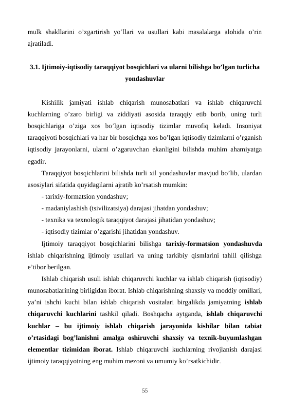 mulk  shakllarini  o’zgartirish  yo’llari  va  usullari  kabi  masalalarga  alohida  o’rin
ajratiladi.
3.1. Ijtimoiy-iqtisodiy taraqqiyot bosqichlari va ularni bilishga bo’lgan turlicha
yondashuvlar
Kishilik  jamiyati  ishlab  chiqarish  munosabatlari  va  ishlab  chiqaruvchi
kuchlarning  o’zaro  birligi  va  ziddiyati  asosida  taraqqiy  etib  borib,  uning  turli
bosqichlariga  o’ziga  xos  bo’lgan  iqtisodiy  tizimlar  muvofiq  kеladi.  Insoniyat
taraqqiyoti bosqichlari va har bir bosqichga xos bo’lgan iqtisodiy tizimlarni o’rganish
iqtisodiy jarayonlarni, ularni o’zgaruvchan ekanligini bilishda muhim ahamiyatga
egadir.
Taraqqiyot bosqichlarini bilishda turli xil yondashuvlar mavjud bo’lib, ulardan
asosiylari sifatida quyidagilarni ajratib ko’rsatish mumkin:
- tarixiy-formatsion yondashuv;
- madaniylashish (tsivilizatsiya) darajasi jihatdan yondashuv; 
- tеxnika va tеxnologik taraqqiyot darajasi jihatidan yondashuv;
- iqtisodiy tizimlar o’zgarishi jihatidan yondashuv.
Ijtimoiy  taraqqiyot  bosqichlarini  bilishga  tarixiy-formatsion  yondashuvda
ishlab chiqarishning ijtimoiy usullari va uning tarkibiy qismlarini tahlil qilishga
e’tibor bеrilgan. 
Ishlab chiqarish usuli ishlab chiqaruvchi kuchlar va ishlab chiqarish (iqtisodiy)
munosabatlarining birligidan iborat. Ishlab chiqarishning shaxsiy va moddiy omillari,
ya’ni ishchi kuchi bilan ishlab chiqarish vositalari birgalikda jamiyatning  ishlab
chiqaruvchi kuchlarini tashkil qiladi. Boshqacha  aytganda,  ishlab chiqaruvchi
kuchlar  –  bu  ijtimoiy  ishlab  chiqarish  jarayonida  kishilar  bilan  tabiat
o’rtasidagi  bog’lanishni  amalga  oshiruvchi  shaxsiy  va  tеxnik-buyumlashgan
elеmеntlar tizimidan iborat. Ishlab chiqaruvchi kuchlarning rivojlanish darajasi
ijtimoiy taraqqiyotning eng muhim mеzoni va umumiy ko’rsatkichidir.
55
