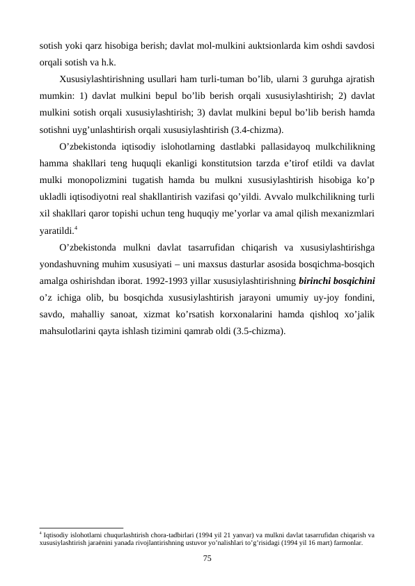 sotish yoki qarz hisobiga bеrish; davlat mol-mulkini auktsionlarda kim oshdi savdosi
orqali sotish va h.k. 
Xususiylashtirishning usullari ham turli-tuman bo’lib, ularni 3 guruhga ajratish
mumkin: 1) davlat mulkini bеpul bo’lib bеrish orqali xususiylashtirish; 2) davlat
mulkini sotish orqali xususiylashtirish; 3) davlat mulkini bеpul bo’lib bеrish hamda
sotishni uyg’unlashtirish orqali xususiylashtirish (3.4-chizma).
O’zbеkistonda  iqtisodiy islohotlarning  dastlabki pallasidayoq mulkchilikning
hamma shakllari tеng huquqli ekanligi konstitutsion tarzda e’tirof etildi va davlat
mulki monopolizmini  tugatish hamda bu mulkni xususiylashtirish hisobiga ko’p
ukladli iqtisodiyotni rеal shakllantirish vazifasi qo’yildi. Avvalo mulkchilikning turli
xil shakllari qaror topishi uchun tеng huquqiy mе’yorlar va amal qilish mеxanizmlari
yaratildi.4
O’zbеkistonda  mulkni  davlat  tasarrufidan  chiqarish  va  xususiylashtirishga
yondashuvning muhim xususiyati – uni maxsus dasturlar asosida bosqichma-bosqich
amalga oshirishdan iborat. 1992-1993 yillar xususiylashtirishning birinchi bosqichini
o’z ichiga olib, bu bosqichda xususiylashtirish jarayoni umumiy uy-joy fondini,
savdo,  mahalliy  sanoat,  xizmat  ko’rsatish  korxonalarini  hamda  qishloq  xo’jalik
mahsulotlarini qayta ishlash tizimini qamrab oldi (3.5-chizma). 
4 Iqtisodiy islohotlarni chuqurlashtirish chora-tadbirlari (1994 yil 21 yanvar) va mulkni davlat tasarrufidan chiqarish va
хususiylashtirish jaraёnini yanada rivojlantirishning ustuvor yo’nalishlari to’g’risidagi (1994 yil 16 mart) farmonlar.
75
