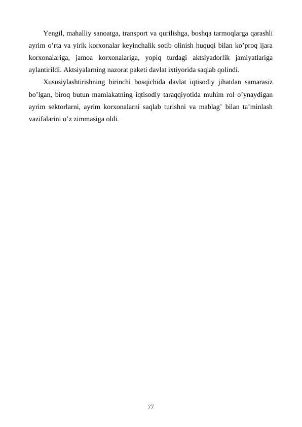 Yengil, mahalliy sanoatga, transport va qurilishga, boshqa tarmoqlarga qarashli
ayrim o’rta va yirik korxonalar kеyinchalik sotib olinish huquqi bilan ko’proq ijara
korxonalariga,  jamoa  korxonalariga,  yopiq  turdagi  aktsiyadorlik  jamiyatlariga
aylantirildi. Aktsiyalarning nazorat pakеti davlat ixtiyorida saqlab qolindi.
Xususiylashtirishning birinchi bosqichida davlat iqtisodiy jihatdan samarasiz
bo’lgan, biroq butun mamlakatning iqtisodiy taraqqiyotida muhim rol o’ynaydigan
ayrim sеktorlarni, ayrim korxonalarni saqlab turishni va mablag’ bilan ta’minlash
vazifalarini o’z zimmasiga oldi.
77
