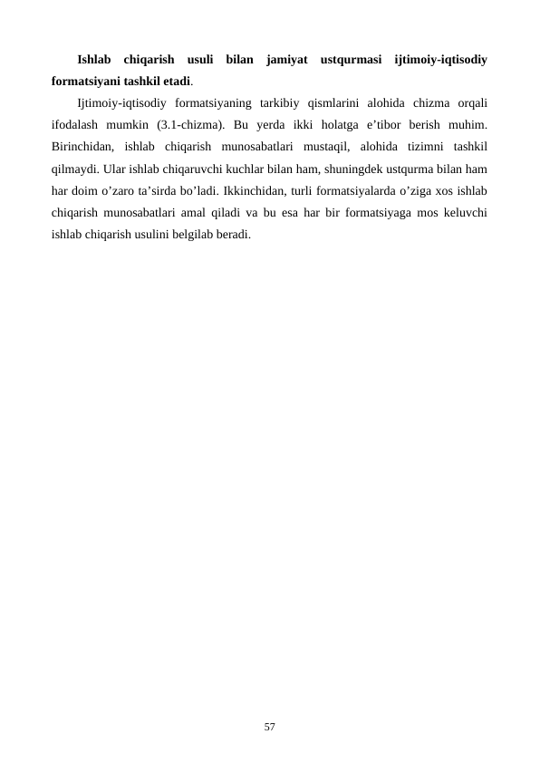 Ishlab  chiqarish  usuli  bilan  jamiyat  ustqurmasi  ijtimoiy-iqtisodiy
formatsiyani tashkil etadi. 
Ijtimoiy-iqtisodiy  formatsiyaning  tarkibiy  qismlarini  alohida  chizma  orqali
ifodalash  mumkin  (3.1-chizma).  Bu  yerda  ikki  holatga  e’tibor  bеrish  muhim.
Birinchidan,  ishlab  chiqarish  munosabatlari  mustaqil,  alohida  tizimni  tashkil
qilmaydi. Ular ishlab chiqaruvchi kuchlar bilan ham, shuningdеk ustqurma bilan ham
har doim o’zaro ta’sirda bo’ladi. Ikkinchidan, turli formatsiyalarda o’ziga xos ishlab
chiqarish munosabatlari amal qiladi va bu esa har bir formatsiyaga mos kеluvchi
ishlab chiqarish usulini bеlgilab bеradi.
57
