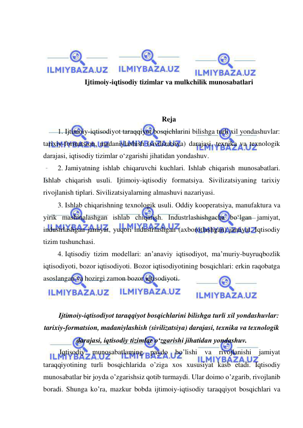  
 
 
 
 
 
Ijtimoiy-iqtisodiy tizimlar va mulkchilik munosabatlari 
 
 
Reja 
1. Ijtimoiy-iqtisodiyot taraqqiyot bosqichlarini bilishga turli xil yondashuvlar: 
tarixiy-formatsion, madaniylashish (sivilizatsiya) darajasi, texnika va texnologik 
darajasi, iqtisodiy tizimlar oʻzgarishi jihatidan yondashuv.  
2. Jamiyatning ishlab chiqaruvchi kuchlari. Ishlab chiqarish munosabatlari. 
Ishlab chiqarish usuli. Ijtimoiy-iqtisodiy formatsiya. Sivilizatsiyaning tarixiy 
rivojlanish tiplari. Sivilizatsiyalarning almashuvi nazariyasi.  
3. Ishlab chiqarishning texnologik usuli. Oddiy kooperatsiya, manufaktura va 
yirik mashinalashgan ishlab chiqarish. Industrlashishgacha boʻlgan jamiyat, 
industrlashgan jamiyat, yuqori industrlashgan (axborotlashgan) jamiyat. Iqtisodiy 
tizim tushunchasi.  
4. Iqtisodiy tizim modellari: anʼanaviy iqtisodiyot, maʼmuriy-buyruqbozlik 
iqtisodiyoti, bozor iqtisodiyoti. Bozor iqtisodiyotining bosqichlari: erkin raqobatga 
asoslangan va hozirgi zamon bozor iqtisodiyoti. 
 
 
Ijtimoiy-iqtisodiyot taraqqiyot bosqichlarini bilishga turli xil yondashuvlar: 
tarixiy-formatsion, madaniylashish (sivilizatsiya) darajasi, texnika va texnologik 
darajasi, iqtisodiy tizimlar oʻzgarishi jihatidan yondashuv. 
 Iqtisodiy 
munosabatlaming paydo bo’lishi va 
rivojlanishi jamiyat 
taraqqiyotining turli bosqichlarida o’ziga xos xususiyat kasb etadi. Iqtisodiy 
munosabatlar bir joyda o’zgarishsiz qotib turmaydi. Ular doimo o’zgarib, rivojlanib 
boradi. Shunga ko’ra, mazkur bobda ijtimoiy-iqtisodiy taraqqiyot bosqichlari va 
