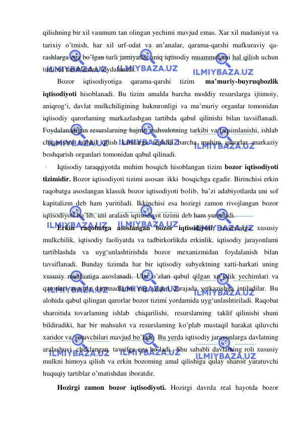  
 
qilishning bir xil va umum tan olingan yechimi mavjud emas. Xar xil madaniyat va 
tarixiy o’tmish, har xil urf-odat va an’analar, qarama-qarshi mafkuraviy qa- 
rashlarga ega bo’lgan turli jamiyatlar aniq iqtisodiy muammolami hal qilish uchun 
turli xil tartiblardan foydalanadi. 
Bozor 
iqtisodiyotiga 
qarama-qarshi 
tizim 
ma’muriy-buyruqbozlik 
iqtisodiyoti hisoblanadi. Bu tizim amalda barcha moddiy resurslarga ijtimoiy, 
aniqrog‘i, davlat mulkchiligining hukmronligi va ma’muriy organlar tomonidan 
iqtisodiy qarorlaming markazlashgan tartibda qabul qilinishi bilan tavsiflanadi. 
Foydalanadigan resurslarning hajmi, mahsulotning tarkibi va taqsimlanishi, ishlab 
chiqarishni tashkil qilish kabilarga tegishli barcha muhim qarorlar markaziy 
boshqarish organlari tomonidan qabul qilinadi. 
Iqtisodiy taraqqiyotda muhim bosqich hisoblangan tizim bozor iqtisodiyoti 
tizimidir. Bozor iqtisodiyoti tizimi asosan ikki bosqichga egadir. Birinchisi erkin 
raqobatga asoslangan klassik bozor iqtisodiyoti bolib, ba’zi adabiyotlarda uni sof 
kapitalizm deb ham yuritiladi. Ikkinchisi esa hozirgi zamon rivojlangan bozor 
iqtisodiyoti bo’lib, uni aralash iqtisodiyot tizimi deb ham yuritiladi. 
Erkin raqobatga asoslangan bozor iqtisodiyoti 
resurslarga xususiy 
mulkchilik, iqtisodiy faoliyatda va tadbirkorlikda erkinlik, iqtisodiy jarayonlami 
tartiblashda va uyg‘unlashtirishda bozor mexanizmidan foydalanish bilan 
tavsiflanadi. Bunday tizimda har bir iqtisodiy subyektning xatti-harkati uning 
xususiy manfaatiga asoslanadi. Ular o’zlari qabul qilgan xo’jalik yechimlari va 
qarorlari asosida daromadlarini eng yuqori darajada yetkazishga intiladilar. Bu 
alohida qabul qilingan qarorlar bozor tizimi yordamida uyg‘unlashtiriladi. Raqobat 
sharoitida tovarlaming ishlab chiqarilishi, resurslarning taklif qilinishi shuni 
bildiradiki, har bir mahsulot va resurslaming ko’plab mustaqil harakat qiluvchi 
xaridor va sotuvchilari mavjud bo’ladi. Bu yerda iqtisodiy jarayonlarga davlatning 
aralashuvi cheklangan tavsifga ega bo’ladi. Shu sababli davlatning roli xususiy 
mulkni himoya qilish va erkin bozoming amal qilishiga qulay sharoit yaratuvchi 
huquqiy tartiblar o’matishdan iboratdir. 
Hozirgi zamon bozor iqtisodiyoti. Hozirgi davrda real hayotda bozor 
