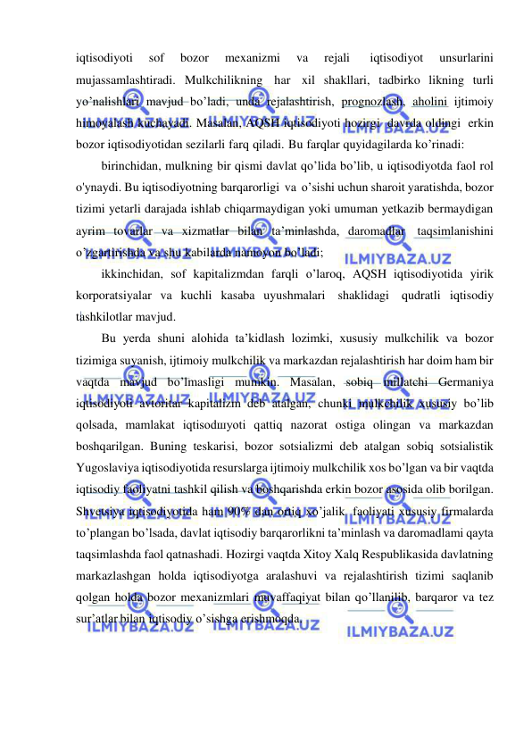  
 
iqtisodiyoti 
sof 
bozor 
mexanizmi 
va 
rejali 
iqtisodiyot 
unsurlarini 
mujassamlashtiradi. Mulkchilikning har xil shakllari, tadbirko likning turli 
yo’nalishlari mavjud bo’ladi, unda rejalashtirish, prognozlash, aholini ijtimoiy 
himoyalash kuchayadi. Masalan, AQSH iqtisodiyoti hozirgi davrda oldingi erkin 
bozor iqtisodiyotidan sezilarli farq qiladi. Bu farqlar quyidagilarda ko’rinadi: 
birinchidan, mulkning bir qismi davlat qo’lida bo’lib, u iqtisodiyotda faol rol 
o'ynaydi. Bu iqtisodiyotning barqarorligi va o’sishi uchun sharoit yaratishda, bozor 
tizimi yetarli darajada ishlab chiqarmaydigan yoki umuman yetkazib bermaydigan 
ayrim tovarlar va xizmatlar bilan ta’minlashda, daromadlar taqsimlanishini 
o’zgartirishda va shu kabilarda namoyon bo’ladi; 
ikkinchidan, sof kapitalizmdan farqli o’laroq, AQSH iqtisodiyotida yirik 
korporatsiyalar va kuchli kasaba uyushmalari shaklidagi qudratli iqtisodiy 
tashkilotlar mavjud. 
Bu yerda shuni alohida ta’kidlash lozimki, xususiy mulkchilik va bozor 
tizimiga suyanish, ijtimoiy mulkchilik va markazdan rejalashtirish har doim ham bir 
vaqtda mavjud bo’lmasligi mumkin. Masalan, sobiq millatchi Germaniya 
iqtisodiyoti avtoritar kapitalizm deb atalgan, chunki mulkchilik xususiy bo’lib 
qolsada, mamlakat iqtisodшyoti qattiq nazorat ostiga olingan va markazdan 
boshqarilgan. Buning teskarisi, bozor sotsializmi deb atalgan sobiq sotsialistik 
Yugoslaviya iqtisodiyotida resurslarga ijtimoiy mulkchilik xos bo’lgan va bir vaqtda 
iqtisodiy faoliyatni tashkil qilish va boshqarishda erkin bozor asosida olib borilgan. 
Shvetsiya iqtisodiyotida ham 90% dan ortiq xo’jalik faoliyati xususiy firmalarda 
to’plangan bo’lsada, davlat iqtisodiy barqarorlikni ta’minlash va daromadlami qayta 
taqsimlashda faol qatnashadi. Hozirgi vaqtda Xitoy Xalq Respublikasida davlatning 
markazlashgan holda iqtisodiyotga aralashuvi va rejalashtirish tizimi saqlanib 
qolgan holda bozor mexanizmlari muvaffaqiyat bilan qo’llanilib, barqaror va tez 
sur’atlar bilan iqtisodiy o’sishga erishmoqda. 
 
 
 
