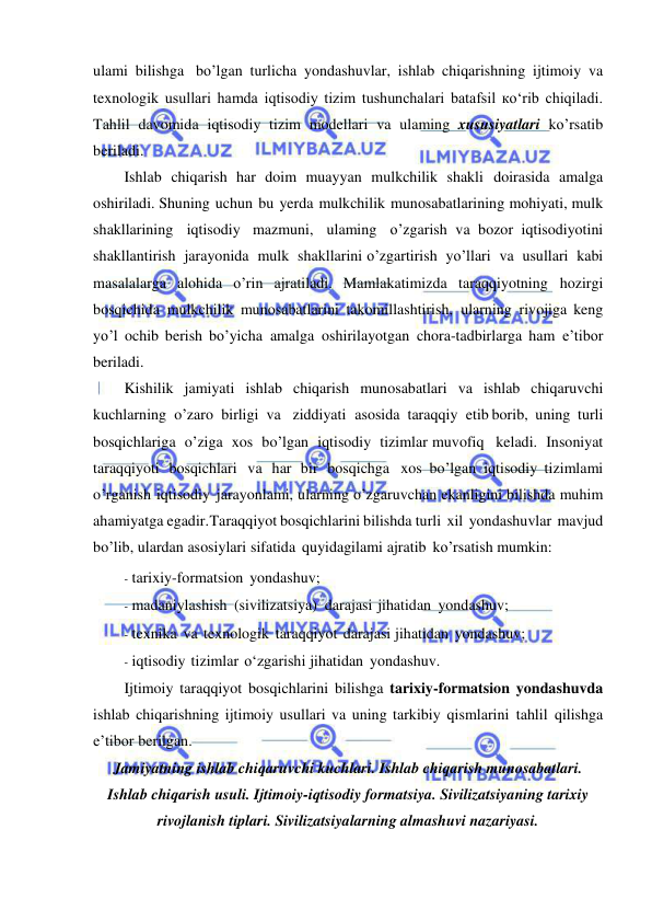  
 
ulami bilishga bo’lgan turlicha yondashuvlar, ishlab chiqarishning ijtimoiy va 
texnologik usullari hamda iqtisodiy tizim tushunchalari batafsil ко‘rib chiqiladi. 
Tahlil davomida iqtisodiy tizim modellari va ulaming xususiyatlari ko’rsatib 
beriladi. 
Ishlab chiqarish har doim muayyan mulkchilik shakli doirasida amalga 
oshiriladi. Shuning uchun bu yerda mulkchilik munosabatlarining  mohiyati, mulk 
shakllarining iqtisodiy mazmuni, ulaming o’zgarish va bozor iqtisodiyotini 
shakllantirish jarayonida mulk shakllarini o’zgartirish yo’llari va usullari kabi 
masalalarga alohida o’rin ajratiladi. Mamlakatimizda taraqqiyotning hozirgi 
bosqichida mulkchilik munosabatlarini takomillashtirish, ularning rivojiga keng 
yo’l ochib berish bo’yicha amalga oshirilayotgan chora-tadbirlarga ham e’tibor 
beriladi. 
Kishilik jamiyati ishlab chiqarish munosabatlari va ishlab chiqaruvchi 
kuchlarning o’zaro birligi va ziddiyati asosida taraqqiy etib borib, uning turli 
bosqichlariga o’ziga xos bo’lgan iqtisodiy tizimlar muvofiq keladi. Insoniyat 
taraqqiyoti bosqichlari va har bir bosqichga xos bo’lgan iqtisodiy tizimlami 
o’rganish iqtisodiy jarayonlami, ularning o’zgaruvchan ekanligini bilishda muhim 
ahamiyatga egadir. Taraqqiyot bosqichlarini bilishda turli xil yondashuvlar mavjud 
bo’lib, ulardan asosiylari sifatida quyidagilami ajratib ko’rsatish mumkin: 
- tarixiy-formatsion yondashuv; 
- madaniylashish (sivilizatsiya) darajasi jihatidan yondashuv; 
- texnika va texnologik taraqqiyot darajasi jihatidan yondashuv; 
- iqtisodiy tizimlar о‘zgarishi jihatidan yondashuv. 
Ijtimoiy taraqqiyot bosqichlarini bilishga tarixiy-formatsion yondashuvda 
ishlab chiqarishning ijtimoiy usullari va uning tarkibiy qismlarini tahlil qilishga 
e’tibor berilgan. 
Jamiyatning ishlab chiqaruvchi kuchlari. Ishlab chiqarish munosabatlari. 
Ishlab chiqarish usuli. Ijtimoiy-iqtisodiy formatsiya. Sivilizatsiyaning tarixiy 
rivojlanish tiplari. Sivilizatsiyalarning almashuvi nazariyasi. 
