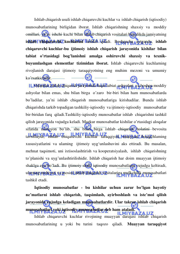  
 
Ishlab chiqarish usuli ishlab chiqaruvchi kuchlar va ishlab chiqarish (iqtisodiy) 
munosabatlarining birligidan iborat. Ishlab chiqarishning shaxsiy va moddiy 
omillari, ya’ni ishchi kuchi bilan ishlab chiqarish vositalari birgalikda jamiyatning 
ishlab chiqaruvchi kuchlarini tashkil qiladi. Boshqacha aytganda, ishlab 
chiqaruvchi kuchlar-bu ijtimoiy ishlab chiqarish jarayonida kishilar bilan 
tabiat o’rtasidagi bog’lanishni amalga oshiruvchi shaxsiy va texnik-
buyumlashgan elementlar tizimidan iborat. Ishlab chiqaruvchi kuchlarning 
rivojlanish darajasi ijtimoiy taraqqiyotning eng muhim mezoni va umumiy 
ko’rsatkichidir. 
Odamlar ishlab chiqarish jarayonida faqat tabiat ashyolari va boshqa moddiy 
ashyolar bilan emas, shu bilan birga o’zaro bir-biri bilan ham munosabatlarda 
bo’ladilar, ya’ni ishlab chiqarish munosabatlariga kirishadilar. Bunda ishlab 
chiqarishda tarkib topadigan tashkiliy-iqtisodiy va ijtimoiy-iqtisodiy   munosabatlar   
bir-biridan farq qiladi.Tashkiliy-iqtisodiy munosabatlar ishlab chiqarishni tashkil 
qilish jarayonida vujudga keladi. Mazkur munosabatlar kishilar o’rtasidagi aloqalar 
sifatida namoyon bo’lib, shu bilan birga ishlab chiqarish holatini bevosita 
tavsiflaydi, ishlab chiqaruvchi kuchlar taraqqiyoti muayyan bosqichlaming 
xususiyatlarini va ulaming ijtimoiy uyg‘unlashuvini aks ettiradi. Bu masalan, 
mehnat taqsimoti, uni ixtisoslashtirish va kooperatsiyalash, ishlab chiqarishning 
to’planishi va uyg’unlashtirilishidir. Ishlab chiqarish har doim muayyan ijtimoiy 
shaklga ega bo’ladi. Bu ijtimoiy shakl iqtisodiy munosabatlami vujudga keltiradi, 
ularning mohiyati va asosini ishlab chiqarish vositalariga mulkchilik munosabatlari 
tashkil etadi. 
Iqtisodiy munosabatlar - bu kishilar uchun zarur bo’lgan hayotiy 
ne’matlarni ishlab chiqarish, taqsimlash, ayirboshlash va iste’mol qilish 
jarayonida vujudga keladigan munosabatlardir. Ular takror ishlab chiqarish 
munosabatlari yoki iqtisodiy munosabatlar deb ham ataladi. 
Ishlab chiqaruvchi kuchlar rivojining muayyan darajasi ishlab chiqarish 
munosabatlarining u yoki bu turini taqozo qiladi. Muayyan taraqqiyot 
