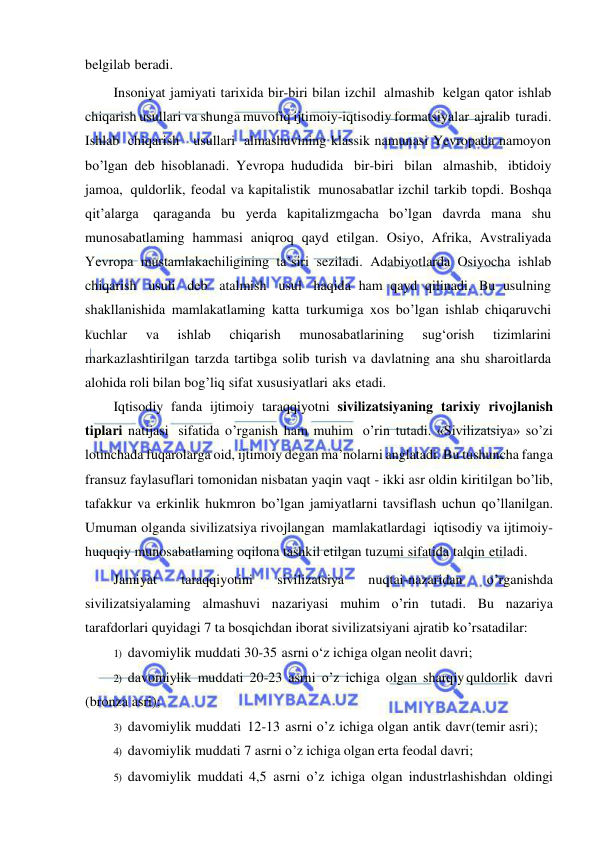  
 
belgilab beradi. 
Insoniyat jamiyati tarixida bir-biri bilan izchil almashib kelgan qator ishlab 
chiqarish usullari va shunga muvofiq ijtimoiy-iqtisodiy formatsiyalar ajralib turadi. 
Ishlab chiqarish   usullari almashuvining klassik namunasi Yevropada namoyon 
bo’lgan deb hisoblanadi. Yevropa hududida bir-biri bilan almashib, ibtidoiy 
jamoa, quldorlik, feodal va kapitalistik munosabatlar izchil tarkib topdi. Boshqa 
qit’alarga qaraganda bu yerda kapitalizmgacha bo’lgan davrda mana shu 
munosabatlaming hammasi aniqroq qayd etilgan. Osiyo, Afrika, Avstraliyada 
Yevropa mustamlakachiligining ta’siri seziladi. Adabiyotlarda Osiyocha ishlab 
chiqarish usuli deb atalmish usul haqida ham qayd qilinadi. Bu usulning 
shakllanishida mamlakatlaming katta turkumiga xos bo’lgan ishlab chiqaruvchi 
kuchlar 
va 
ishlab 
chiqarish 
munosabatlarining 
sug‘orish 
tizimlarini 
markazlashtirilgan tarzda tartibga solib turish va davlatning ana shu sharoitlarda 
alohida roli bilan bog’liq sifat xususiyatlari aks etadi. 
Iqtisodiy fanda ijtimoiy taraqqiyotni sivilizatsiyaning tarixiy rivojlanish 
tiplari natijasi sifatida o’rganish ham muhim o’rin tutadi. «Sivilizatsiya» so’zi 
lotinchada fuqarolarga oid, ijtimoiy degan ma’nolarni anglatadi. Bu tushuncha fanga 
fransuz faylasuflari tomonidan nisbatan yaqin vaqt - ikki asr oldin kiritilgan bo’lib, 
tafakkur va erkinlik hukmron bo’lgan jamiyatlarni tavsiflash uchun qo’llanilgan. 
Umuman olganda sivilizatsiya rivojlangan mamlakatlardagi iqtisodiy va ijtimoiy-
huquqiy munosabatlaming oqilona tashkil etilgan tuzumi sifatida talqin etiladi. 
Jamiyat 
taraqqiyotini 
sivilizatsiya 
nuqtai-nazaridan 
o’rganishda 
sivilizatsiyalaming almashuvi nazariyasi muhim o’rin tutadi. Bu nazariya 
tarafdorlari quyidagi 7 ta bosqichdan iborat sivilizatsiyani ajratib ko’rsatadilar: 
1) davomiylik muddati 30-35 asrni о‘z ichiga olgan neolit davri; 
2) davomiylik muddati 20-23 asrni o’z ichiga olgan sharqiy quldorlik davri 
(bronza asri); 
3) davomiylik muddati 12-13 asrni o’z ichiga olgan antik davr (temir asri); 
4) davomiylik muddati 7 asrni o’z ichiga olgan erta feodal davri; 
5) davomiylik muddati 4,5 asrni o’z ichiga olgan industrlashishdan oldingi 
