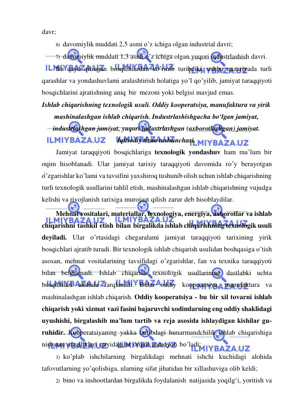  
 
davr; 
6) davomiylik muddati 2,5 asmi o’z ichiga olgan industrial davri; 
7) davomiylik muddati 1,3 asmi o’z ichiga olgan yuqori industrlashish davri. 
Bu qayd qilingan bosqichlardan ko’rinib turibdiki, ushbu nazariyada turli 
qarashlar va yondashuvlami aralashtirish holatiga yo’l qo’yilib, jamiyat taraqqiyoti 
bosqichlarini ajratishning aniq bir mezoni yoki belgisi mavjud emas. 
Ishlab chiqarishning texnologik usuli. Oddiy kooperatsiya, manufaktura va yirik 
mashinalashgan ishlab chiqarish. Industrlashishgacha boʻlgan jamiyat, 
industrlashgan jamiyat, yuqori industrlashgan (axborotlashgan) jamiyat. 
Iqtisodiy tizim tushunchasi. 
Jamiyat taraqqiyoti bosqichlariga texnologik yondashuv ham ma’lum bir 
oqim hisoblanadi. Ular jamiyat tarixiy taraqqiyoti davomida ro’y berayotgan 
o’zgarishlar ko’lami va tavsifini yaxshiroq tushunib olish uchun ishlab chiqarishning 
turli texnologik usullarini tahlil etish, mashinalashgan ishlab chiqarishning vujudga 
kelishi va rivojlanish tarixiga murojaat qilish zarur deb hisoblaydilar. 
Mehnat vositalari, materiallar, texnologiya, energiya, axborotlar va ishlab 
chiqarishni tashkil etish bilan birgalikda ishlab chiqarishning texnologik usuli 
deyiladi. Ular o’rtasidagi chegaralami jamiyat taraqqiyoti tarixining yirik 
bosqichlari ajratib turadi. Bir texnologik ishlab chiqarish usulidan boshqasiga o’tish 
asosan, mehnat vositalarining tavsifidagi o’zgarishlar, fan va texnika taraqqiyoti 
bilan belgilanadi. Ishlab chiqarish texnologik usullarining dastlabki uchta 
bosqichlari alohida farqlanadi. Bular oddiy kooperatsiya, manufaktura va 
mashinalashgan ishlab chiqarish. Oddiy kooperatsiya - bu bir xil tovarni ishlab 
chiqarish yoki xizmat vazi fasini bajaruvchi xodimlarning eng oddiy shaklidagi 
uyushishi, birgalashib ma’lum tartib va reja asosida ishlaydigan kishilar gu­ 
ruhidir. Kooperatsiyaning yakka tartibdagi hunarmandchilik ishlab chiqarishiga 
nisbatan afzalliklari quyidagilar orqali namoyon bo’ladi: 
1) ko’plab ishchilarning birgalikdagi mehnati ishchi kuchidagi alohida 
tafovutlarning yo’qolishiga, ularning sifat jihatidan bir xillashuviga olib keldi; 
2) bino va inshootlardan birgalikda foydalanish natijasida yoqilg‘i, yoritish va 
