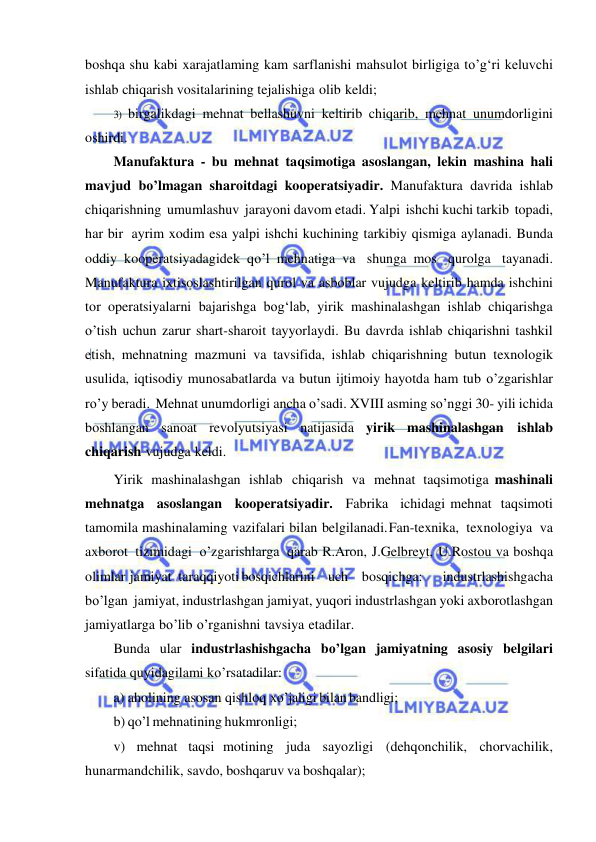  
 
boshqa shu kabi xarajatlaming kam sarflanishi mahsulot birligiga to’g‘ri keluvchi 
ishlab chiqarish vositalarining tejalishiga olib keldi; 
3) birgalikdagi mehnat bellashuvni keltirib chiqarib, mehnat unumdorligini 
oshirdi. 
Manufaktura - bu mehnat taqsimotiga asoslangan, lekin mashina hali 
mavjud bo’lmagan sharoitdagi kooperatsiyadir. Manufaktura davrida ishlab 
chiqarishning umumlashuv jarayoni davom etadi. Yalpi ishchi kuchi tarkib topadi, 
har bir ayrim xodim esa yalpi ishchi kuchining tarkibiy qismiga aylanadi. Bunda 
oddiy kooperatsiyadagidek qo’l mehnatiga va shunga mos qurolga tayanadi. 
Manufaktura ixtisoslashtirilgan qurol va asboblar vujudga keltirib hamda ishchini 
tor operatsiyalarni bajarishga bog‘lab, yirik mashinalashgan ishlab chiqarishga 
o’tish uchun zarur shart-sharoit tayyorlaydi. Bu davrda ishlab chiqarishni tashkil 
etish, mehnatning mazmuni va tavsifida, ishlab chiqarishning butun texnologik 
usulida, iqtisodiy munosabatlarda va butun ijtimoiy hayotda ham tub o’zgarishlar 
ro’y beradi. Mehnat unumdorligi ancha o’sadi. XVIII asming so’nggi 30- yili ichida 
boshlangan sanoat revolyutsiyasi natijasida yirik mashinalashgan ishlab 
chiqarish vujudga keldi. 
Yirik mashinalashgan ishlab chiqarish va mehnat taqsimotiga mashinali 
mehnatga asoslangan kooperatsiyadir. Fabrika ichidagi mehnat taqsimoti 
tamomila mashinalaming vazifalari bilan belgilanadi. Fan-texnika, texnologiya va 
axborot tizimidagi o’zgarishlarga qarab R.Aron, J.Gelbreyt, U.Rostou va boshqa 
olimlar jamiyat taraqqiyoti bosqichlarini uch bosqichga:   industrlashishgacha 
bo’lgan jamiyat, industrlashgan jamiyat, yuqori industrlashgan yoki axborotlashgan 
jamiyatlarga bo’lib o’rganishni tavsiya etadilar. 
Bunda ular industrlashishgacha bo’lgan jamiyatning asosiy belgilari 
sifatida quyidagilami ko’rsatadilar:  
a) aholining asosan qishloq xo’jaligi bilan bandligi;  
b) qo’l mehnatining hukmronligi;  
v) mehnat taqsi motining juda sayozligi (dehqonchilik, chorvachilik, 
hunarmandchilik, savdo, boshqaruv va boshqalar);  
