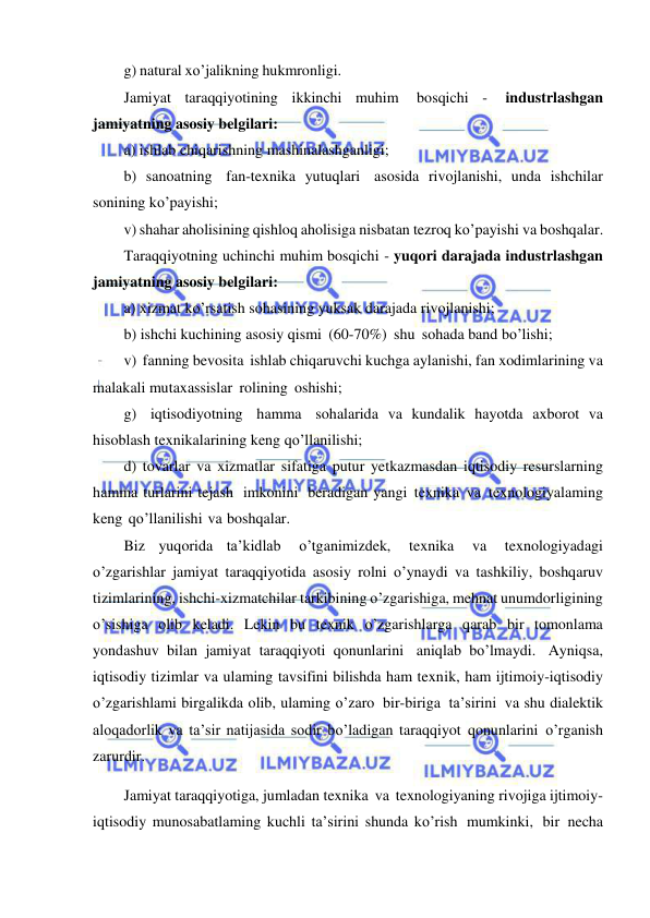  
 
g) natural xo’jalikning hukmronligi. 
Jamiyat taraqqiyotining ikkinchi muhim 
bosqichi - 
industrlashgan 
jamiyatning asosiy belgilari:  
a) ishlab chiqarishning mashinalashganligi;  
b) sanoatning fan-texnika yutuqlari asosida rivojlanishi, unda ishchilar 
sonining ko’payishi;  
v) shahar aholisining qishloq aholisiga nisbatan tezroq ko’payishi va boshqalar. 
Taraqqiyotning uchinchi muhim bosqichi - yuqori darajada industrlashgan 
jamiyatning asosiy belgilari:  
a) xizmat ko’rsatish sohasining yuksak darajada rivojlanishi;  
b) ishchi kuchining asosiy qismi (60-70%) shu sohada band bo’lishi;  
v) fanning bevosita ishlab chiqaruvchi kuchga aylanishi, fan xodimlarining va 
malakali mutaxassislar rolining oshishi;  
g) iqtisodiyotning hamma sohalarida va kundalik hayotda axborot va 
hisoblash texnikalarining keng qo’llanilishi;  
d) tovarlar va xizmatlar sifatiga putur yetkazmasdan iqtisodiy resurslarning 
hamma turlarini tejash imkonini beradigan yangi texnika va texnologiyalaming 
keng qo’llanilishi va boshqalar. 
Biz yuqorida ta’kidlab 
o’tganimizdek, 
texnika 
va 
texnologiyadagi 
o’zgarishlar jamiyat taraqqiyotida asosiy rolni o’ynaydi va tashkiliy, boshqaruv 
tizimlarining, ishchi-xizmatchilar tarkibining o’zgarishiga, mehnat unumdorligining 
o’sishiga olib keladi. Lekin bu texnik o’zgarishlarga qarab bir tomonlama 
yondashuv bilan jamiyat taraqqiyoti qonunlarini aniqlab bo’lmaydi. Ayniqsa, 
iqtisodiy tizimlar va ulaming tavsifini bilishda ham texnik, ham ijtimoiy-iqtisodiy 
o’zgarishlami birgalikda olib, ulaming o’zaro bir-biriga ta’sirini va shu dialektik 
aloqadorlik va ta’sir natijasida sodir bo’ladigan taraqqiyot qonunlarini o’rganish 
zarurdir. 
Jamiyat taraqqiyotiga, jumladan texnika va texnologiyaning rivojiga ijtimoiy-
iqtisodiy munosabatlaming kuchli ta’sirini shunda ko’rish mumkinki, bir necha 
