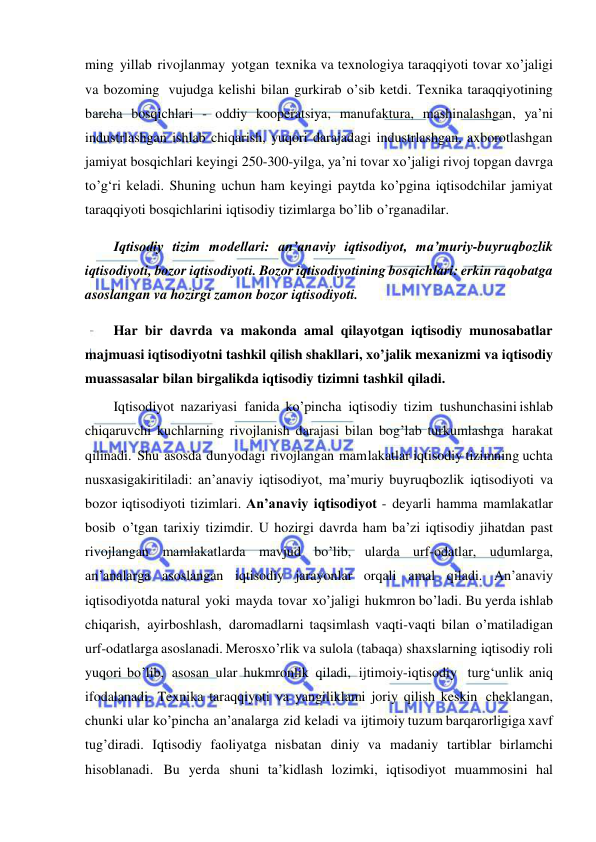  
 
ming yillab rivojlanmay yotgan texnika va texnologiya taraqqiyoti tovar xo’jaligi 
va bozoming vujudga kelishi bilan gurkirab o’sib ketdi. Texnika taraqqiyotining 
barcha bosqichlari - oddiy kooperatsiya, manufaktura, mashinalashgan, ya’ni 
industrlashgan ishlab chiqarish, yuqori darajadagi industrlashgan, axborotlashgan 
jamiyat bosqichlari keyingi 250-300-yilga, ya’ni tovar xo’jaligi rivoj topgan davrga 
to’g‘ri keladi. Shuning uchun ham keyingi paytda ko’pgina iqtisodchilar jamiyat 
taraqqiyoti bosqichlarini iqtisodiy tizimlarga bo’lib o’rganadilar. 
Iqtisodiy tizim modellari: anʼanaviy iqtisodiyot, maʼmuriy-buyruqbozlik 
iqtisodiyoti, bozor iqtisodiyoti. Bozor iqtisodiyotining bosqichlari: erkin raqobatga 
asoslangan va hozirgi zamon bozor iqtisodiyoti. 
Har bir davrda va makonda amal qilayotgan iqtisodiy munosabatlar 
majmuasi iqtisodiyotni tashkil qilish shakllari, xo’jalik mexanizmi va iqtisodiy 
muassasalar bilan birgalikda iqtisodiy tizimni tashkil qiladi. 
Iqtisodiyot nazariyasi fanida ko’pincha iqtisodiy tizim tushunchasini ishlab 
chiqaruvchi kuchlarning rivojlanish darajasi bilan bog’lab turkumlashga harakat 
qilinadi. Shu asosda dunyodagi rivojlangan mam lakatlar iqtisodiy tizimning uchta 
nusxasigakiritiladi: an’anaviy iqtisodiyot, ma’muriy buyruqbozlik iqtisodiyoti va 
bozor iqtisodiyoti tizimlari. An’anaviy iqtisodiyot - deyarli hamma mamlakatlar 
bosib o’tgan tarixiy tizimdir. U hozirgi davrda ham ba’zi iqtisodiy jihatdan past 
rivojlangan mamlakatlarda mavjud bo’lib, ularda urf-odatlar, udumlarga, 
an’analarga asoslangan iqtisodiy jarayonlar orqali amal qiladi. An’anaviy 
iqtisodiyotda natural yoki mayda tovar xo’jaligi hukmron bo’ladi. Bu yerda ishlab 
chiqarish, ayirboshlash, daromadlarni taqsimlash vaqti-vaqti bilan o’matiladigan 
urf-odatlarga asoslanadi. Merosxo’rlik va sulola (tabaqa) shaxslarning iqtisodiy roli 
yuqori bo’lib, asosan ular hukmronlik qiladi, ijtimoiy-iqtisodiy turg‘unlik aniq 
ifodalanadi. Texnika taraqqiyoti va yangiliklami joriy qilish keskin cheklangan, 
chunki ular ko’pincha an’analarga zid keladi va ijtimoiy tuzum barqarorligiga xavf 
tug’diradi. Iqtisodiy faoliyatga nisbatan diniy va madaniy tartiblar birlamchi 
hisoblanadi. Bu yerda shuni ta’kidlash lozimki, iqtisodiyot muammosini hal 
