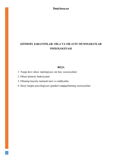 Ilmiybaza.uz 
 
 
 
 
 
 
 
IJTIMOIY JARAYONLAR: OILA VA OILAVIY MUNOSABATLAR 
PSIXOLOGIYASI 
 
 
 
REJA 
1. Yangi davr oilasi: tipologiyasi, tur-lari, xususiyatlari.  
2 .Oilani ijtimoiy funksiyalari 
3. Oilaning hayotiy turmush tarzi va ziddiyatlar. 
4. Jinsiy farqlar psixologiyasi (gender) tadqiqotlarning xususiyatlari 
 
 
 
 
 
 
 
 
 
 
 
 
 
