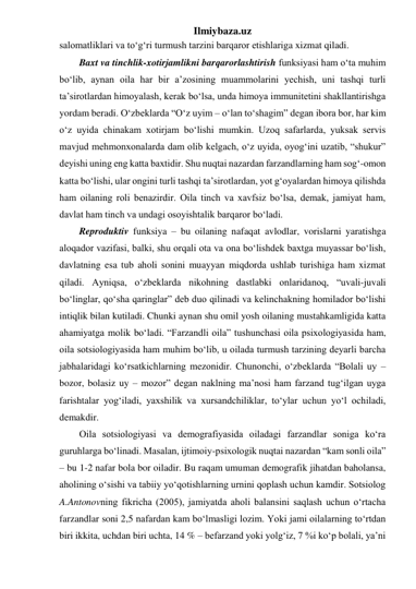 Ilmiybaza.uz 
salomatliklari va to‘g‘ri turmush tarzini barqaror etishlariga xizmat qiladi. 
Baxt va tinchlik-xotirjamlikni barqarorlashtirish funksiyasi ham o‘ta muhim 
bo‘lib, aynan oila har bir a’zosining muammolarini yechish, uni tashqi turli 
ta’sirotlardan himoyalash, kerak bo‘lsa, unda himoya immunitetini shakllantirishga 
yordam beradi. O‘zbeklarda “O‘z uyim – o‘lan to‘shagim” degan ibora bor, har kim 
o‘z uyida chinakam xotirjam bo‘lishi mumkin. Uzoq safarlarda, yuksak servis 
mavjud mehmonxonalarda dam olib kelgach, o‘z uyida, oyog‘ini uzatib, “shukur” 
deyishi uning eng katta baxtidir. Shu nuqtai nazardan farzandlarning ham sog‘-omon 
katta bo‘lishi, ular ongini turli tashqi ta’sirotlardan, yot g‘oyalardan himoya qilishda 
ham oilaning roli benazirdir. Oila tinch va xavfsiz bo‘lsa, demak, jamiyat ham, 
davlat ham tinch va undagi osoyishtalik barqaror bo‘ladi. 
Reproduktiv funksiya – bu oilaning nafaqat avlodlar, vorislarni yaratishga 
aloqador vazifasi, balki, shu orqali ota va ona bo‘lishdek baxtga muyassar bo‘lish, 
davlatning esa tub aholi sonini muayyan miqdorda ushlab turishiga ham xizmat 
qiladi. Ayniqsa, o‘zbeklarda nikohning dastlabki onlaridanoq, “uvali-juvali 
bo‘linglar, qo‘sha qaringlar” deb duo qilinadi va kelinchakning homilador bo‘lishi 
intiqlik bilan kutiladi. Chunki aynan shu omil yosh oilaning mustahkamligida katta 
ahamiyatga molik bo‘ladi. “Farzandli oila” tushunchasi oila psixologiyasida ham, 
oila sotsiologiyasida ham muhim bo‘lib, u oilada turmush tarzining deyarli barcha 
jabhalaridagi ko‘rsatkichlarning mezonidir. Chunonchi, o‘zbeklarda “Bolali uy – 
bozor, bolasiz uy – mozor” degan naklning ma’nosi ham farzand tug‘ilgan uyga 
farishtalar yog‘iladi, yaxshilik va xursandchiliklar, to‘ylar uchun yo‘l ochiladi, 
demakdir. 
Oila sotsiologiyasi va demografiyasida oiladagi farzandlar soniga ko‘ra 
guruhlarga bo‘linadi. Masalan, ijtimoiy-psixologik nuqtai nazardan “kam sonli oila” 
– bu 1-2 nafar bola bor oiladir. Bu raqam umuman demografik jihatdan baholansa, 
aholining o‘sishi va tabiiy yo‘qotishlarning urnini qoplash uchun kamdir. Sotsiolog 
A.Antonovning fikricha (2005), jamiyatda aholi balansini saqlash uchun o‘rtacha 
farzandlar soni 2,5 nafardan kam bo‘lmasligi lozim. Yoki jami oilalarning to‘rtdan 
biri ikkita, uchdan biri uchta, 14 % – befarzand yoki yolg‘iz, 7 %i ko‘p bolali, ya’ni 
