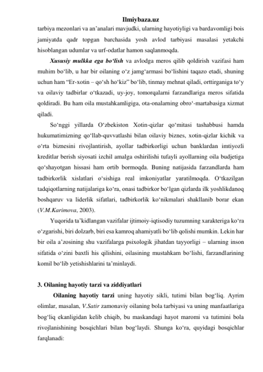 Ilmiybaza.uz 
tarbiya mezonlari va an’analari mavjudki, ularning hayotiyligi va bardavomligi bois 
jamiyatda qadr topgan barchasida yosh avlod tarbiyasi masalasi yetakchi 
hisoblangan udumlar va urf-odatlar hamon saqlanmoqda. 
Xususiy mulkka ega bo‘lish va avlodga meros qilib qoldirish vazifasi ham 
muhim bo‘lib, u har bir oilaning o‘z jamg‘armasi bo‘lishini taqazo etadi, shuning 
uchun ham “Er-xotin – qo‘sh ho‘kiz” bo‘lib, tinmay mehnat qiladi, orttirganiga to‘y 
va oilaviy tadbirlar o‘tkazadi, uy-joy, tomorqalarni farzandlariga meros sifatida 
qoldiradi. Bu ham oila mustahkamligiga, ota-onalarning obro‘-martabasiga xizmat 
qiladi. 
So‘nggi yillarda O‘zbekiston Xotin-qizlar qo‘mitasi tashabbusi hamda 
hukumatimizning qo‘llab-quvvatlashi bilan oilaviy biznes, xotin-qizlar kichik va 
o‘rta biznesini rivojlantirish, ayollar tadbirkorligi uchun banklardan imtiyozli 
kreditlar berish siyosati izchil amalga oshirilishi tufayli ayollarning oila budjetiga 
qo‘shayotgan hissasi ham ortib bormoqda. Buning natijasida farzandlarda ham 
tadbirkorlik xislatlari o‘sishiga real imkoniyatlar yaratilmoqda. O‘tkazilgan 
tadqiqotlarning natijalariga ko‘ra, onasi tadbirkor bo‘lgan qizlarda ilk yoshlikdanoq 
boshqaruv va liderlik sifatlari, tadbirkorlik ko‘nikmalari shakllanib borar ekan 
(V.M.Karimova, 2003). 
Yuqorida ta’kidlangan vazifalar ijtimoiy-iqtisodiy tuzumning xarakteriga ko‘ra 
o‘zgarishi, biri dolzarb, biri esa kamroq ahamiyatli bo‘lib qolishi mumkin. Lekin har 
bir oila a’zosining shu vazifalarga psixologik jihatdan tayyorligi – ularning inson 
sifatida o‘zini baxtli his qilishini, oilasining mustahkam bo‘lishi, farzandlarining 
komil bo‘lib yetishishlarini ta’minlaydi. 
 
3. Oilaning hayotiy tarzi va ziddiyatlari 
Oilaning hayotiy tarzi uning hayotiy sikli, tutimi bilan bog‘liq. Ayrim 
olimlar, masalan, V.Satir zamonaviy oilaning bola tarbiyasi va uning manfaatlariga 
bog‘liq ekanligidan kelib chiqib, bu maskandagi hayot maromi va tutimini bola 
rivojlanishining bosqichlari bilan bog‘laydi. Shunga ko‘ra, quyidagi bosqichlar 
farqlanadi: 
