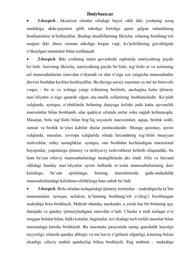 Ilmiybaza.uz 
 
1-bosqich. Aksariyat olimlar oiladagi hayot sikli ikki yoshning uzoq 
muddatga ahdu-paymon qilib nikohga kirishga qaror qilgan onlaridanoq 
boshlanishini ta’kidlaydilar. Boshqa mualliflarning fikricha, oilaning boshlang‘ich 
nuqtasi ikki shaxs rasman nikohga kirgan vaqt, ko‘pchilikning guvohligida 
o‘tkazilgan tantanalar bilan izohlanadi. 
 
2-bosqich. Ikki yoshning intim qovushishi oqibatida zurriyodning paydo 
bo‘lishi. Satirning fikricha, zurriyodning paydo bo‘lishi, tug‘ilishi er va xotinning 
asl munosabatlarini sinovdan o‘tkazadi va ular o‘ziga xos yangicha munosabatlar 
davrini boshdan kechira boshlaydilar. Bu davrga asosiy mazmun va ma’no beruvchi 
voqea – bu er va xotinga yangi rollarning berilishi, anchagina katta ijtimoiy 
mas’uliyatni o‘ziga qamrab olgan ota-onalik rollarining boshlanishidir. Ko‘plab 
xalqlarda, ayniqsa, o‘zbeklarda bolaning dunyoga kelishi juda katta quvonchli 
marosimlar bilan boshlanib, ular qadriyat sifatida asrlar osha saqlab kelinmoqda. 
Masalan, bola tug‘ilishi bilan bog‘liq suyunchi marosimlari, aqiqa, beshik soldi, 
sunnat va beshik to‘ylari kabilar shular jumlasidandir. Shunga qaramay, ayrim 
xalqlarda, masalan, yevropa xalqlarida oilada farzandning tug‘ilishi muayyan 
tashvishlar, ruhiy tarangliklar, ayniqsa, ona boshidan kechiradigan emotsional 
hayajonlar, yaqinlariga ijtimoiy va moliyaviy tashvishlarni keltirib chiqaradiki, bu 
ham ba’zan oilaviy munosabatlardagi tarangliklarda aks etadi. Oila va farzand 
oldidagi bunday mas’uliyatlar ayrim hollarda er-xotin munosabatlarining darz 
ketishiga, 
ba’zan 
ajrimlarga, 
bizning 
sharoitimizda 
quda-andachilik 
munosabatlaridagi kelishmovchiliklarga ham sabab bo‘ladi. 
 
3-bosqich. Bola oiladan tashqaridagi ijtimoiy institutlar – maktabgacha ta’lim 
muassasalari, ayniqsa, uzluksiz ta’limning boshlang‘ich o‘chog‘i hisoblangan 
maktabga bora boshlaydi. Maktab shunday maskanki, u yerda har bir bolaning qay 
darajada va qanday ijtimoiylashgani sinovdan o‘tadi. Chunki u endi nafaqat o‘zi 
tengqur bolalar bilan, balki kattalar, begonalar, ko‘chadagi turli toifali insonlar bilan 
muomalaga kirisha boshlaydi. Bu muomala jarayonida uning qanchalik hayotga 
tayyorligi, oilasida qanday ahloqiy va ma’naviy o‘gitlarni olganligi, kimning bolasi 
ekanligi, oilaviy muhiti qandayligi bilina boshlaydi. Eng muhimi – maktabga 
