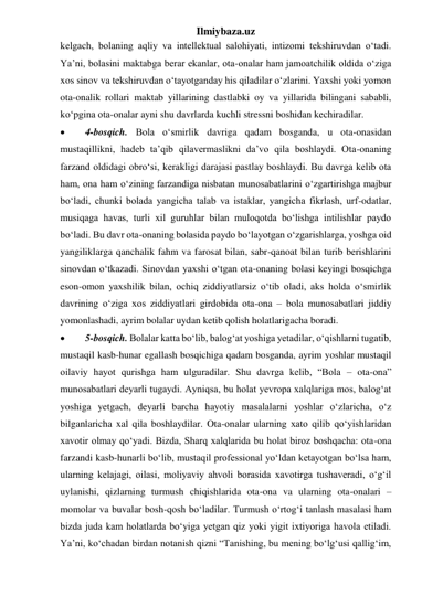 Ilmiybaza.uz 
kelgach, bolaning aqliy va intellektual salohiyati, intizomi tekshiruvdan o‘tadi. 
Ya’ni, bolasini maktabga berar ekanlar, ota-onalar ham jamoatchilik oldida o‘ziga 
xos sinov va tekshiruvdan o‘tayotganday his qiladilar o‘zlarini. Yaxshi yoki yomon 
ota-onalik rollari maktab yillarining dastlabki oy va yillarida bilingani sababli, 
ko‘pgina ota-onalar ayni shu davrlarda kuchli stressni boshidan kechiradilar. 
 
4-bosqich. Bola o‘smirlik davriga qadam bosganda, u ota-onasidan 
mustaqillikni, hadeb ta’qib qilavermaslikni da’vo qila boshlaydi. Ota-onaning 
farzand oldidagi obro‘si, kerakligi darajasi pastlay boshlaydi. Bu davrga kelib ota 
ham, ona ham o‘zining farzandiga nisbatan munosabatlarini o‘zgartirishga majbur 
bo‘ladi, chunki bolada yangicha talab va istaklar, yangicha fikrlash, urf-odatlar, 
musiqaga havas, turli xil guruhlar bilan muloqotda bo‘lishga intilishlar paydo 
bo‘ladi. Bu davr ota-onaning bolasida paydo bo‘layotgan o‘zgarishlarga, yoshga oid 
yangiliklarga qanchalik fahm va farosat bilan, sabr-qanoat bilan turib berishlarini 
sinovdan o‘tkazadi. Sinovdan yaxshi o‘tgan ota-onaning bolasi keyingi bosqichga 
eson-omon yaxshilik bilan, ochiq ziddiyatlarsiz o‘tib oladi, aks holda o‘smirlik 
davrining o‘ziga xos ziddiyatlari girdobida ota-ona – bola munosabatlari jiddiy 
yomonlashadi, ayrim bolalar uydan ketib qolish holatlarigacha boradi. 
 
5-bosqich. Bolalar katta bo‘lib, balog‘at yoshiga yetadilar, o‘qishlarni tugatib, 
mustaqil kasb-hunar egallash bosqichiga qadam bosganda, ayrim yoshlar mustaqil 
oilaviy hayot qurishga ham ulguradilar. Shu davrga kelib, “Bola – ota-ona” 
munosabatlari deyarli tugaydi. Ayniqsa, bu holat yevropa xalqlariga mos, balog‘at 
yoshiga yetgach, deyarli barcha hayotiy masalalarni yoshlar o‘zlaricha, o‘z 
bilganlaricha xal qila boshlaydilar. Ota-onalar ularning xato qilib qo‘yishlaridan 
xavotir olmay qo‘yadi. Bizda, Sharq xalqlarida bu holat biroz boshqacha: ota-ona 
farzandi kasb-hunarli bo‘lib, mustaqil professional yo‘ldan ketayotgan bo‘lsa ham, 
ularning kelajagi, oilasi, moliyaviy ahvoli borasida xavotirga tushaveradi, o‘g‘il 
uylanishi, qizlarning turmush chiqishlarida ota-ona va ularning ota-onalari – 
momolar va buvalar bosh-qosh bo‘ladilar. Turmush o‘rtog‘i tanlash masalasi ham 
bizda juda kam holatlarda bo‘yiga yetgan qiz yoki yigit ixtiyoriga havola etiladi. 
Ya’ni, ko‘chadan birdan notanish qizni “Tanishing, bu mening bo‘lg‘usi qallig‘im, 
